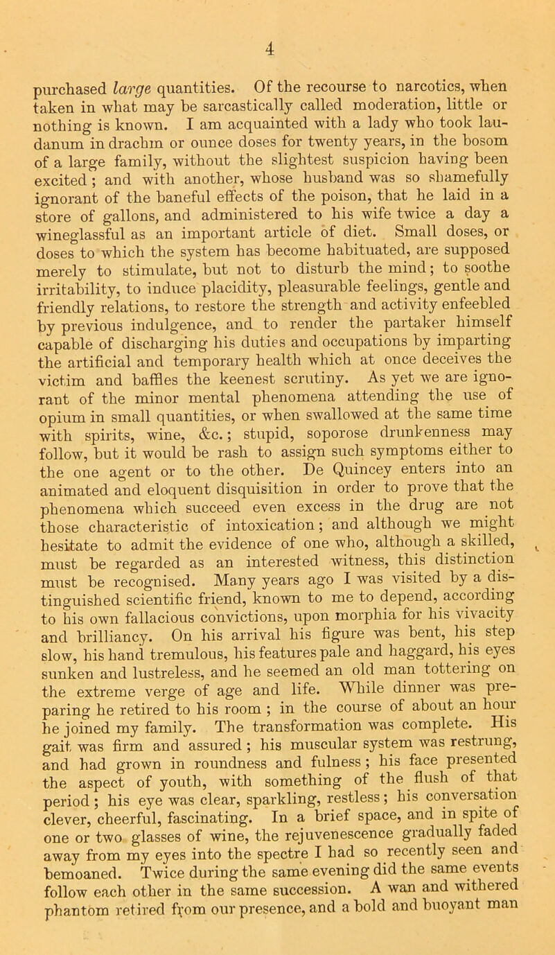 purchased large quantities. Of the recourse to narcotics, when taken in what may be sarcastically called moderation, little or nothing is known. I am acquainted with a lady who took lau- danum in drachm or ounce doses for twenty years, in the bosom of a large family, without the slightest suspicion having been excited; and with another, whose husband was so shamefully ignorant of the baneful effects of the poison, that he laid in a store of gallons, and administered to his wife twice a day a wineglassful as an important article of diet. Small doses, or doses to which the system has become habituated, are supposed merely to stimulate, but not to disturb the mind; to soothe irritability, to induce placidity, pleasurable feelings, gentle and friendly relations, to restore the strength and activity enfeebled by previous indulgence, and to render the partaker himself capable of discharging his duties and occupations by imparting the artificial and temporary health which at once deceives the victim and baffles the keenest scrutiny. As yet we are igno- rant of the minor mental phenomena attending the use of opium in small quantities, or when swallowed at the same time with spirits, wine, &c.; stupid, soporose drunkenness may follow, but it would be rash to assign such symptoms either to the one agent or to the other. De Quincey enters into an animated and eloquent disquisition in order to prove that the phenomena which succeed even excess in the drug are not those characteristic of intoxication; and although we might hesitate to admit the evidence of one who, although a skilled, t must, be regarded as an interested witness, this distinction must be recognised. Many years ago I was visited by a dis- tinguished scientific friend, known to me to depend, according to his own fallacious convictions, upon morphia for his vivacity and brilliancy. On his arrival his figure was bent, his step slow, his hand tremulous, his features pale and haggard, his eyes sunken and lustreless, and he seemed an old man tottering on the extreme verge of age and life. While dinner was pie- paring he retired to his room ; in the course of about an hour he joined my family. The transformation was complete. His gait was firm and assured; his muscular system was restiung, and had grown in roundness and fulness; his face presented the aspect of youth, with something of the flush of that period ; his eye was clear, sparkling, restless; his conversation clever, cheerful, fascinating. In a brief space, and in spite of one or two glasses of wine, the rejuvenescence gradually faded away from my eyes into the spectre I had so recently seen and bemoaned. Twice during the same evening did the same events follow each other in the same succession. A wan and withered phantom retired from our presence, and a bold and buoyant man