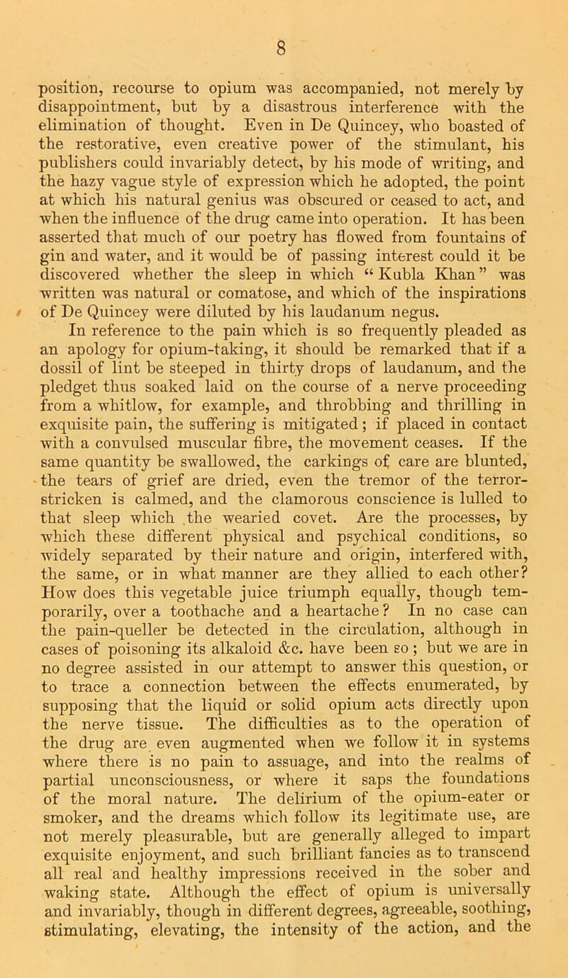 position, recourse to opium was accompanied, not merely by disappointment, but by a disastrous interference with the elimination of thought. Even in De Quincey, who boasted of the restorative, even creative power of the stimulant, his publishers could invariably detect, by his mode of writing, and the hazy vague style of expression which he adopted, the point at which his natural genius was obscured or ceased to act, and when the influence of the drug came into operation. It has been asserted that much of our poetry has flowed from fountains of gin and water, and it would be of passing interest could it be discovered whether the sleep in which “ Kubla Khan ” was written was natural or comatose, and which of the inspirations • of De Quincey were diluted by his laudanum negus. In reference to the pain which is so frequently pleaded as an apology for opium-taking, it should be remarked that if a dossil of lint be steeped in thirty drops of laudanum, and the pledget thus soaked laid on the course of a nerve proceeding from a whitlow, for example, and throbbing and thrilling in exquisite pain, the suffering is mitigated; if placed in contact with a convulsed muscular fibre, the movement ceases. If the same quantity be swallowed, the carkings of care are blunted, the tears of grief are dried, even the tremor of the terror- stricken is calmed, and the clamorous conscience is lulled to that sleep which the wearied covet. Are the processes, by which these different physical and psychical conditions, so widely separated by their nature and origin, interfered with, the same, or in what manner are they allied to each other? How does this vegetable juice triumph equally, though tem- porarily, over a toothache and a heartache? In no case can the pain-queller be detected in the circulation, although in cases of poisoning its alkaloid &c. have been so ; but we are in no degree assisted in our attempt to answer this question, or to trace a connection between the effects enumerated, by supposing that the liquid or solid opium acts directly upon the nerve tissue. The difficulties as to the operation of the drug are even augmented when we follow it in systems where there is no pain to assuage, and into the realms of partial unconsciousness, or where it saps the foundations of the moral nature. The delirium of the opium-eater or smoker, and the dreams which follow its legitimate use, are not merely pleasurable, but are generally alleged to impart exquisite enjoyment, and such brilliant fancies as to transcend all real and healthy impressions received in the sober and waking state. Although the effect of opium is universally and invariably, though in different degrees, agreeable, soothing, stimulating, elevating, the intensity of the action, and the