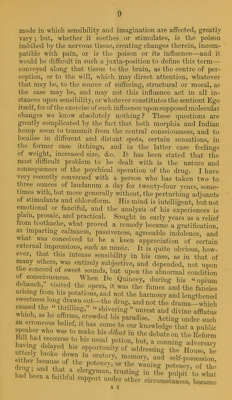 mode in which sensibility and imagination are affected, greatly vary; but, whether it soothes or stimulates, is the poison imbibed by the nervous tissue, creatiug changes therein, incom- patible with pain, or is the poison or its influence—and it would be difficult in such a juxta-position to define this term— conveyed along that tissue to the brain, as the centre of per- ception, or to the will, which may direct attention, whatever that may be, to the source of suffering, structural or moral, as the case may be, and may not this influence act in all in- stances upon sensibility, or whatever constitutes the sentient Ego itself, for of the exercise of such influence upon supposed molecular changes we know absolutely nothing? These questions are greatly complicated by the fact that both morphia and Indian hemp seem to transmit from the central consciousness, and to localise in different and distant spots, certain sensations, in the former case itchings, and in the latter case feelings of weight, increased size, &c. It has been stated that the most difficult problem to be dealt with is the nature and consequences of the psychical operation of the drug. I have very recently conversed with a person who has taken two to tlnee ounces of laudanum a day for twenty-four years, some- times with, but more generally without, the perturbing adjuncts of stimulants and chloroform. His mind is intelligent, but not emotional or fanciful, and the analysis of his experiences is plain, piosaic, and practical. Sought in early years as a relief fiom toothache, what proved a remedy became a gratification, as imparting calmness, passiveness, agreeable indolence, and what was conceived to be a keen appreciation of certain external impressions, such as music. It is quite obvious, how- ever, that this intense sensibility in his case, as in that of many others, was entirely subjective, and depended, not upon tbe concord of sweet sounds, but upon the abnormal condition o consciousness. When De Quincey, during his “opium debauch visited the opera, it was the fumes and the fancies ansmg from his potations, and not the harmony and lengthened sweetness long drawn out-the drug, aud not the drama—which wldch as6h ffillling’ “ ,sh;v1e5ing ” ^reBt and divine afflatus uch, as he affirms, crowded his paradise. Acting under such an erroneous belief, it has come to our knowledo-e that a nnbhV Eft?7° ™ *? rkc “ theIbatf„X EPet™ Bill had recourse to Ins usual potion, but, a cunning adversaiw having delayed his opportunity of addressing the* Rome hi either^because fTh “ ?*“* 'T™'7’ self-p„Sion ,h„ “ “Zf n 1 p0te,,cy’ °r the potency, of the badbeen a gJT”’ ‘rasti“S i>> the pulpit to what been a fajthful support under other circumstances, became