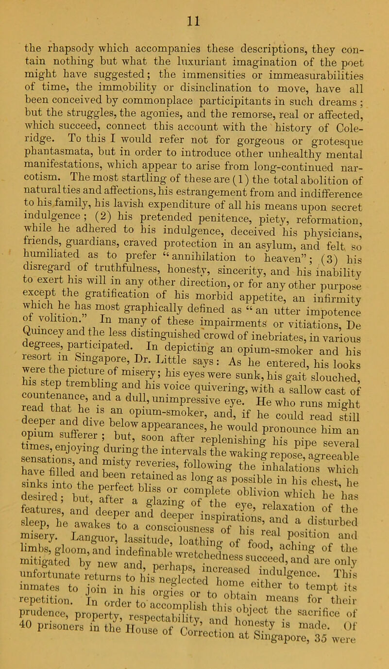 the rhapsody which accompanies these descriptions, they con- tain nothing but what the luxuriant imagination of the poet might have suggested; the immensities or immeasurabilities of time, the immobility or disinclination to move, have all been conceived by commonplace participitants in such dreams ; but the struggles, the agonies, and the remorse, real or affected, which succeed, connect this account with the history of Cole- ridge. To this I would refer not for gorgeous or grotesque phantasmata, but in order to introduce other unhealthy mental manifestations, which appear to arise from long-continued nar- cotism. The most startling of these are (1) the total abolition of natural ties and affections, his estrangement from and indifference to his family, his lavish expenditure of all his means upon secret indulgence ; (2) his pretended penitence, piety, reformation, while he adhered to his indulgence, deceived his physicians, friends, guardians, craved protection in an asylum, and felt so humiliated as to prefer “annihilation to heaven”; (3) his disregard of truthfulness, honesty, sincerity, and his inability to exert his will m any other direction, or for any other purpose except the gratification of his morbid appetite, an infirmity which he has most graphically defined as “an utter impotence o volition. In many of these impairments or vitiations, De Qumcey and the less distinguished crowd of inebriates, in various C1Pated'T>InrdTCti”g an opium-smoker and his esoit m Singapore, Dr. Little says: As he entered, his looks were the picture of misery; his eyes were sunk, his gait slouched countenance1 and^ TV* ™°e ^Veri“g>fallow cast of read lhat he “ ’ UDlmPfssi™ eye- He who runs might deeper and dive Z °Plum-smoker> ™<*, if 1™ could read still eeper and dive below appearances, he would pronounce him an opium sufferer; but, soon after replenishing his pipe several times, enjoying during the intervals the waking repost agreeable “3 3 E»irT '*,•■« ussres features’ and’deepL and^eefer^ r'”’ relazation of the sleep, he avaftat * **** misery. Languor laqqifnrlo 1 „ 1S rea^ position and limbs, gloom, and indefinable’ wrcMwf °f iood’ 'lc^‘r,g of the mitigated hi new and nerinnfAed“ss foceed, and are only unfortunate returns to hisTeriectod h^ .2doI«“«- inmates to join in his orgfes ■Rltller to its repetition. In order to aefomr.l,.!.1?! tam means for their prudence, property, respectabihtv ’i” 'j dect tile sacrifice of 40 prisoners in tile House of r/’ ' honesty is made. Of House of Correction at Singapore, 35 were