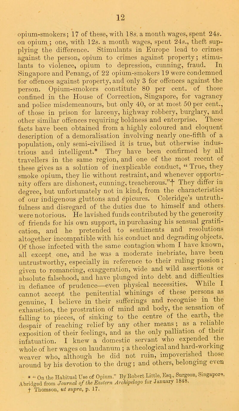 opium-smokers; 17 of these, with 18s. a month wages, spent 24s. on opium ; one, with 12s. a month wages, spent 24s., theft sup- plying the difference. Stimulants in Europe lead to crimes against the person, opium to crimes against property; stimu- lants to violence, opium to depression, cunning, fraud. In Singapore and Penang, of 22 opium-smokers 19 were condemned for offences against property, and only 3 for offences against the person. Opium-smokers constitute 80 per cent, of those confined in the House of Correction, Singapore, for vagrancy and police misdemeanours, hut only 40, or at most 50 per cent., of those in prison for larceny, highway robbery, burglary, and other similar offences requiring boldness and enterprise. These facts have been obtained from a highly coloured and eloquent description of a demoralisation involving nearly one-fifth of a population, only semi-civilised it is true, but otherwise indus- trious and intelligent.* They have been confirmed by all travellers in the same region, and one of the most recent of these gives as a solution of inexplicable conduct, “ True, they smoke opium, they lie without restraint, and whenever opportu- nity offers are dishonest, cunning, treacherous.”*]* They differ in degree, but unfortunately not in kind, from the characteristics of our indigenous gluttons and epicures. Coleridge’s untruth- fulness and disregard of the duties due to himself and others were notorious. He lavished funds contributed by the generosity of friends for his own support, in purchasing his sensual gratifi- cation, and he pretended to sentiments and resolutions altogether incompatible with his conduct and degrading objects. Of those infected with the same contagion whom I have known, all except one, and he was a moderate inebriate, have been untrustworthy, especially in reference to their ruling passion ; given to romancing, exaggeration, wide and wild assertions or absolute falsehood, and have plunged into debt and difficulties in defiance of prudence—even physical necessities. 5A hile I cannot accept the penitential whinings of these peisons as genuine, I believe in their sufferings and recognise in the exhaustion, the prostration of mind and body, tbe sensation of falling to pieces, of sinking to the centre of the earth, the despair of reaching relief by any other means ; as a leliable exposition of their feelings, and as the only palliation of their infatuation. I knew a domestic servant who expended the whole of her wages on laudanum; a theological and haid-woi ting weaver who, although he did not ruin, impoverished those around by his devotion to the drug; and others, belonging even * « On the Habitual Use of Opium.” By Robert Little, Esq., Surgeon, Singapore. Abridged from Journal of the Eastern Archipelago for January 1848. t Thomson, ut supra, p. 17.