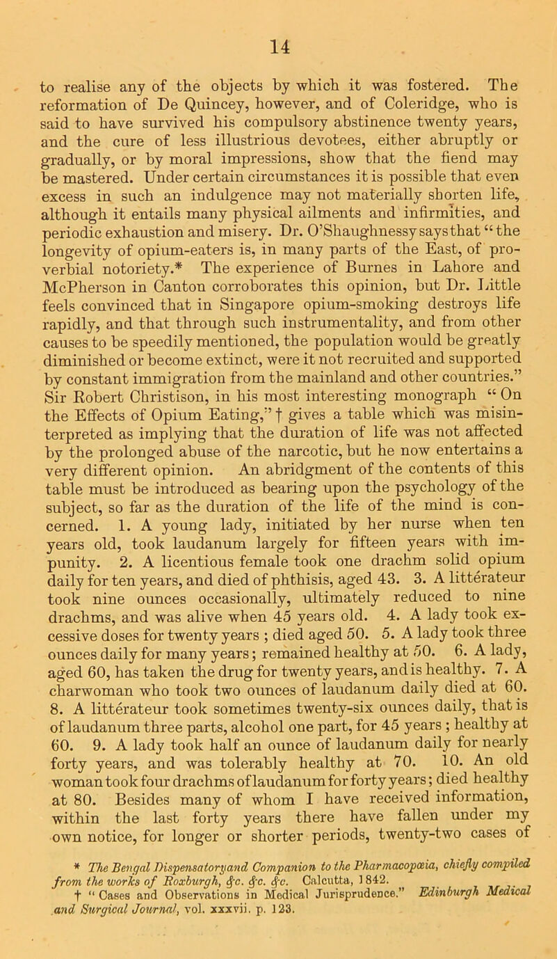 to realise any of the objects by which it was fostered. The reformation of De Quincey, however, and of Coleridge, who is said to have survived his compulsory abstinence twenty years, and the cure of less illustrious devotees, either abruptly or gradually, or by moral impressions, show that the fiend may he mastered. Under certain circumstances it is possible that even excess in such an indulgence may not materially shorten life, although it entails many physical ailments and infirmities, and periodic exhaustion and misery. Dr. O’Shaughnessy says that “ the longevity of opium-eaters is, in many parts of the East, of pro- verbial notoriety.* The experience of Burnes in Lahore and McPherson in Canton corroborates this opinion, but Dr. Little feels convinced that in Singapore opium-smoking destroys life rapidly, and that through such instrumentality, and from other causes to be speedily mentioned, the population would be greatly diminished or become extinct, were it not recruited and supported by constant immigration from the mainland and other countries.” Sir Robert Christison, in his most interesting monograph “ On the Effects of Opium Eating,” f gives a table which was misin- terpreted as implying that the duration of life was not affected by the prolonged abuse of the narcotic, hut he now entertains a very different opinion. An abridgment of the contents of this table must be introduced as bearing upon the psychology of the subject, so far as the duration of the life of the mind is con- cerned. 1. A young lady, initiated by her nurse when ten years old, took laudanum largely for fifteen years with im- punity. 2. A licentious female took one drachm solid opium daily for ten years, and died of phthisis, aged 43. 3. A litterateur took nine ounces occasionally, ultimately reduced to nine drachms, and was alive when 45 years old. 4. A lady took ex- cessive doses for twenty years ; died aged 50. 5. A lady took three ounces daily for many years; remained healthy at 50. 6. A lady, aged 60, has taken the drug for twenty years, and is healthy. 7. A charwoman who took two ounces of laudanum daily died at 60. 8. A litterateur took sometimes twenty-six ounces daily, that is of laudanum three parts, alcohol one part, for 45 years ; healthy at 60. 9. A lady took half an ounce of laudanum daily for nearly forty years, and was tolerably healthy at 70. 10. An old woman took four drachms of laudanum for forty years; died healthy at 80. Besides many of whom I have received information, within the last forty years there have fallen under my own notice, for longer or shorter periods, twenty-two cases of * The Bengal Dispensatoryand Companion to the Pharmacopoeia, chiefly compiled from the worls of Roxburgh, 8[c. $c. §c. Calcutta, 1 842. t “Cases and Observations in Medical Jurisprudence.” Edinburgh Medical and Surgical Journal, vol. xxxvii. p. 123.