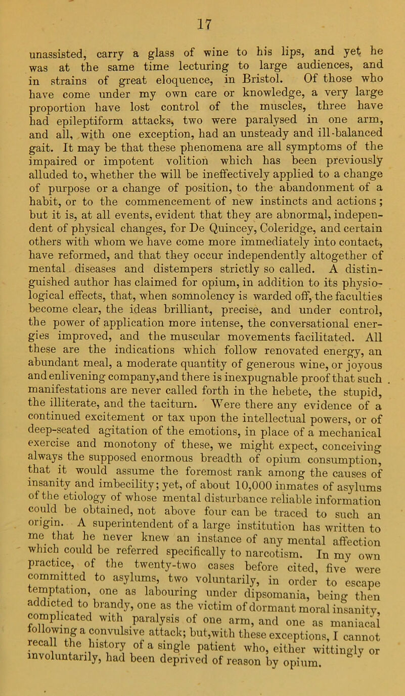 unassisted, carry a glass of wine to his lips, and yet he was at the same time lecturing to large audiences, and in strains of great eloquence, in Bristol. Of those who have come under my own care or knowledge, a very large proportion have lost control of the muscles, three have had epileptiform attacks, two were paralysed in one arm, and all, with one exception, had an unsteady and ill-balanced gait. It may be that these phenomena are all symptoms of the impaired or impotent volition which has been previously alluded to, whether the will be ineffectively applied to a change of purpose or a change of position, to the abandonment of a habit, or to the commencement of new instincts and actions; but it is, at all events, evident that they are abnormal, indepen- dent of physical changes, for De Quincey, Coleridge, and certain others with whom we have come more immediately into contact, have reformed, and that they occur independently altogether of mental diseases and distempers strictly so called. A distin- guished author has claimed for opium, in addition to its physio- logical effects, that, when somnolency is warded off, the faculties become clear, the ideas brilliant, precise, and under control, the power of application more intense, the conversational ener- gies improved, and the muscular movements facilitated. All these are the indications which follow renovated energy, an abundant meal, a moderate quantity of generous wine, or joyous and enlivening company,and there is inexpugnable proof that such manifestations are never called forth in the hebete, the stupid, the illiterate, and the taciturn. Were there any evidence of a continued excitement or tax upon the intellectual powers, or of deep-seated agitation of the emotions, in place of a mechanical exeicise and monotony of these, we might expect, conceiving always the supposed enormous breadth of opium consumption, that it would assume the foremost rank among the causes of insanity and imbecility; yet, of about 10,000 inmates of asylums of the etiology of whose mental disturbance reliable information could be obtained, not above four can be traced to such an origin. A superintendent of a large institution has written to me that he never knew an instance of any mental affection which could be referred specifically to narcotism. In my own practice, of the twenty-two cases before cited, five were committed to asylums, two voluntarily, in order to escape temptation one as labouring under dipsomania, being then addicted to brandy, one as the victim of dormant moral insanity, complicated with paralysis of one arm, and one as maniacal following a convulsive attack; but,with these exceptions, I cannot recall the history of a single patient who, either wittingly or involuntarily, had been deprived of reason by opium 3