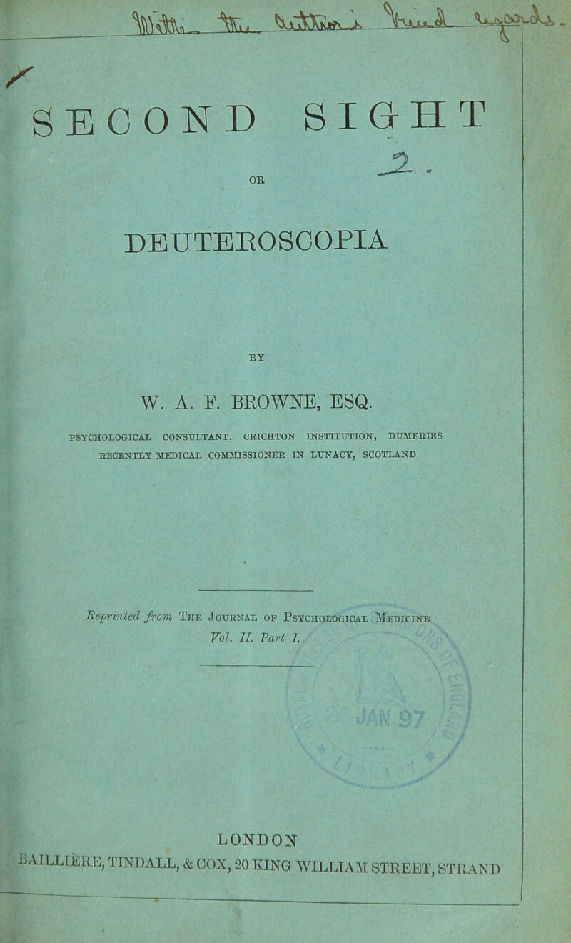 SECOND SIGHT OB, DEUTEROSCOPIA BY W. A. F. BEOWNE, ESQ. PSYCHOLOGICAL CONSULTANT, CBICHTON INSTITUTION, DUMFRIES RECENTLY MEDICAL COMMISSIONER IN LUNACY, SCOTLAND Reprinted from The Journal of Psychological Medicine Vol. II. Paid I. LONDON BAILLIERE, TINDALL, & COX, 20 KING WILLIAM STREET, STRAND