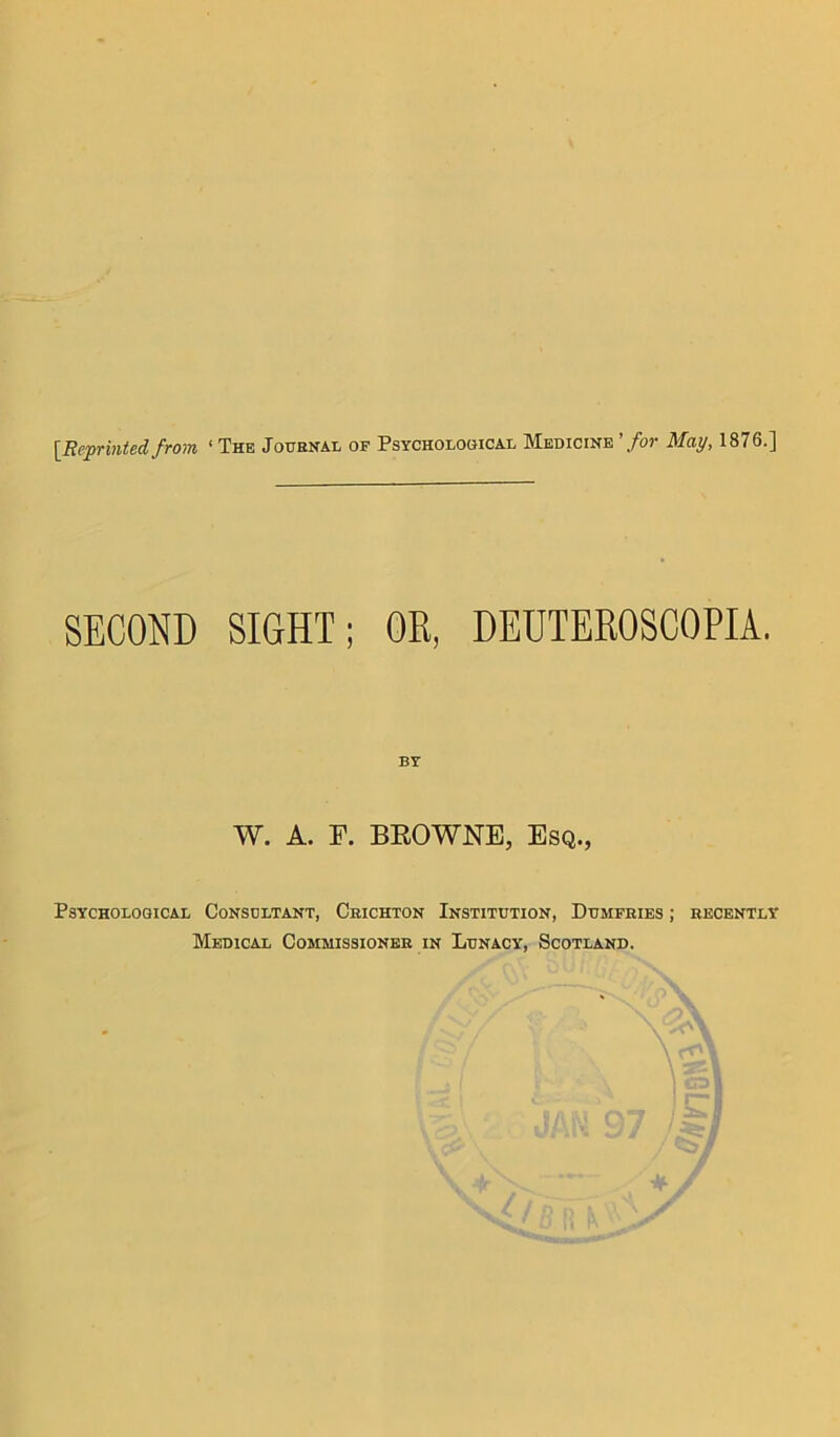 [Reprinted from < The Journal of Psychological Medicine 'for May, 1876.] SECOND SIGHT; OR, DEUTEROSCOPIA. BY W. A. E. BROWNE, Esq., Psychological Consdltant, Crichton Institution, Dumfries ; recently Medical Commissioner in Lunacy, Scotland.