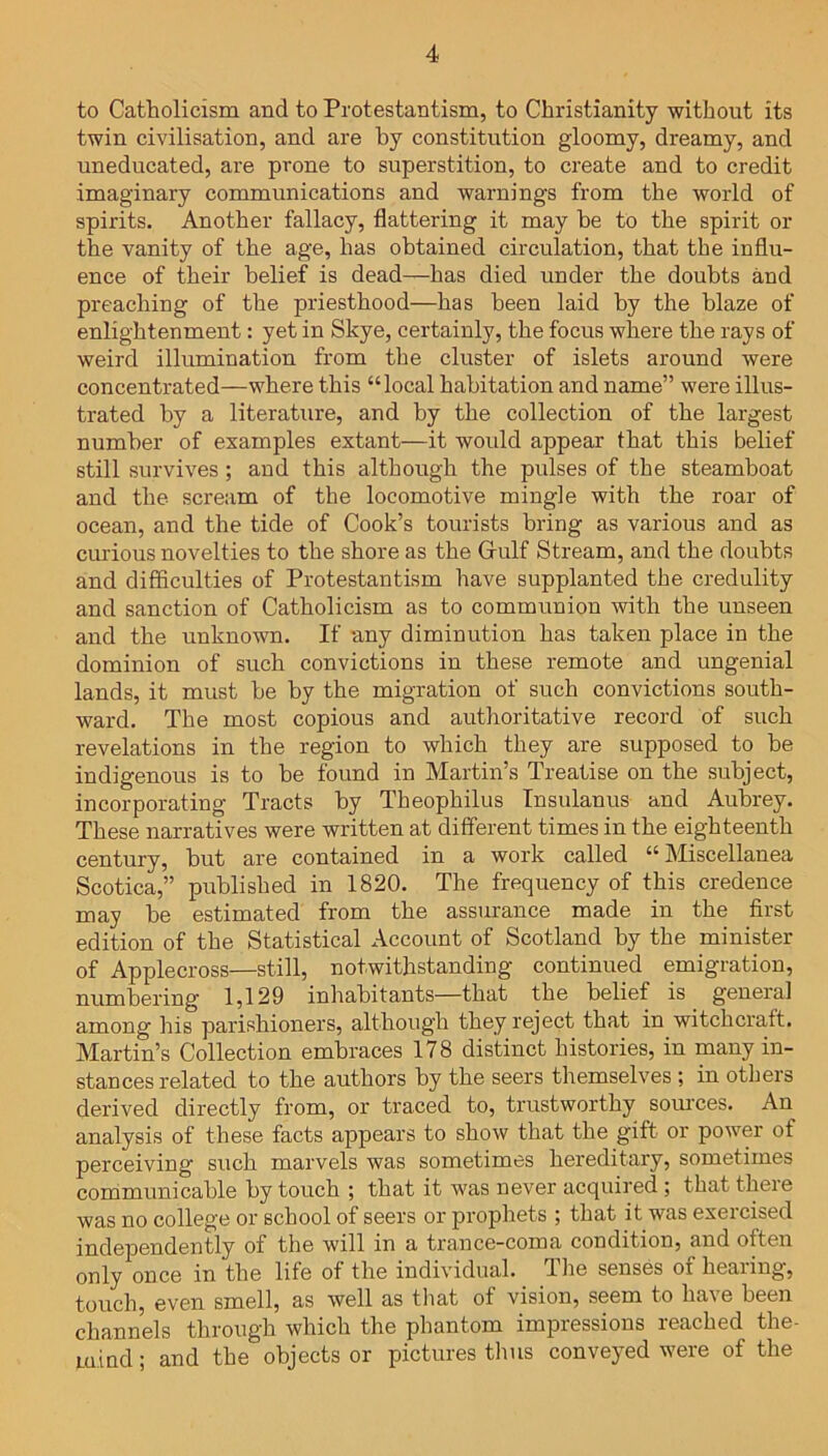 to Catholicism and to Protestantism, to Christianity without its twin civilisation, and are by constitution gloomy, dreamy, and uneducated, are prone to superstition, to create and to credit imaginary communications and warnings from the world of spirits. Another fallacy, flattering it may he to the spirit or the vanity of the age, has obtained circulation, that the influ- ence of their belief is dead—has died under the doubts and preaching of the priesthood—has been laid by the blaze of enlightenment: yet in Skye, certainly, the focus where the rays of weird illumination from the cluster of islets around were concentrated—where this “local habitation and name” were illus- trated by a literature, and by the collection of the largest number of examples extant—it would appear that this belief still survives ; and this although the pulses of the steamboat and the scream of the locomotive mingle with the roar of ocean, and the tide of Cook’s tourists bring as various and as curious novelties to the shore as the Gulf Stream, and the doubts and difficulties of Protestantism have supplanted the credulity and sanction of Catholicism as to communion with the unseen and the unknown. If any diminution has taken place in the dominion of such convictions in these remote and ungenial lands, it must he by the migration of such convictions south- ward. The most copious and authoritative record of such revelations in the region to which they are supposed to be indigenous is to he found in Martin’s Treatise on the subject, incorporating Tracts by Theophilus Insulanus and Aubrey. These narratives were written at different times in the eighteenth century, hut are contained in a work called “Miscellanea Scotica,” published in 1820. The frequency of this credence may he estimated from the assurance made in the first edition of the Statistical Account of Scotland by the minister of Applecross—still, notwithstanding continued emigration, numbering 1,129 inhabitants—that the belief is general among his parishioners, although they reject that in witchcraft. Martin’s Collection embraces 178 distinct histories, in many in- stances related to the authors by the seers themselves ; in others derived directly from, or traced to, trustworthy sources. An analysis of these facts appears to show that the gift or power of perceiving such marvels was sometimes hereditary, sometimes communicable by touch ; that it was never acquired ; that theie was no college or school of seers or prophets ; that it was exeicised independently of the will in a trance-coma condition, and often only once in the life of the individual. The senses of hearing, touch, even smell, as well as that of vision, seem to have been channels through which the phantom impressions reached the- m.ind; and the objects or pictures thus conveyed were of the