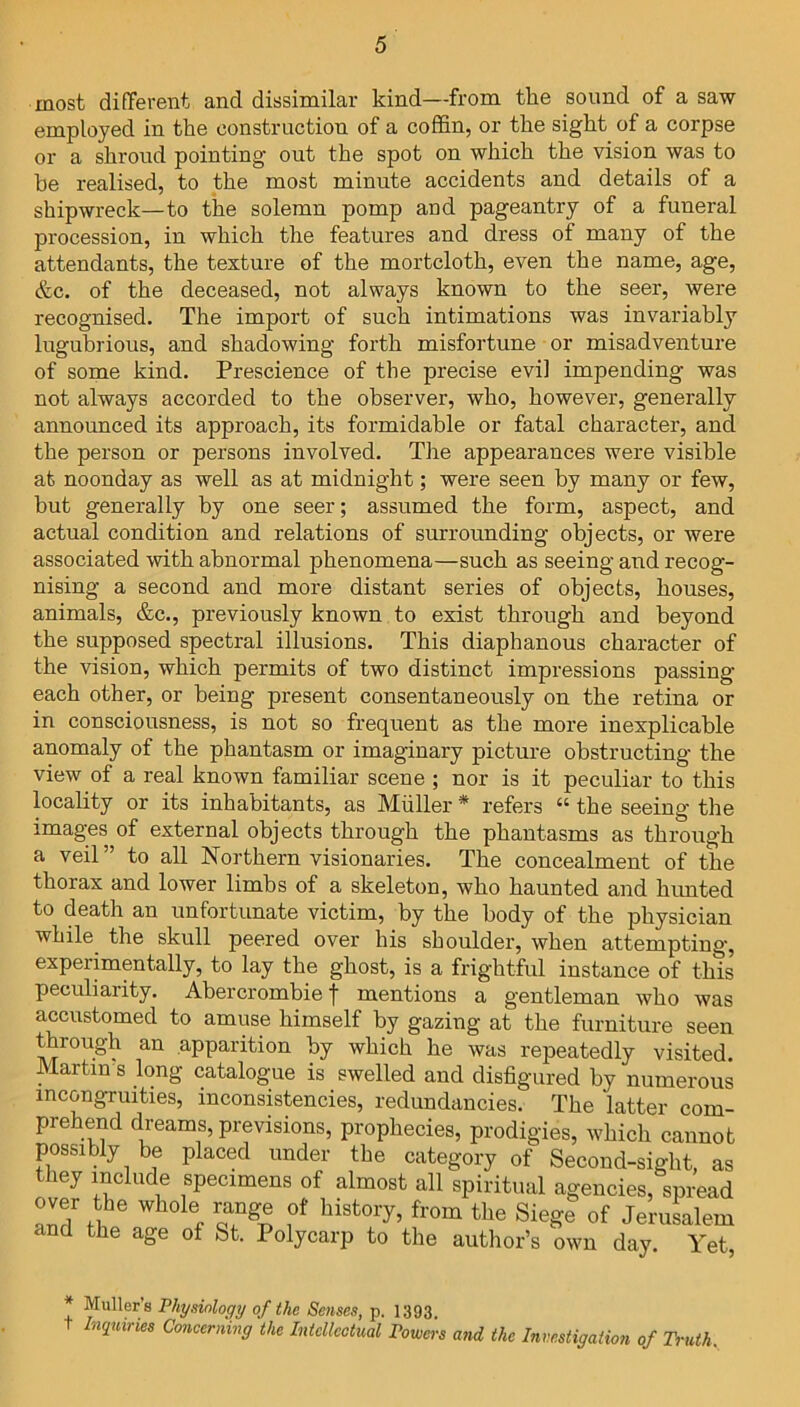 most different and dissimilar kind—from the sound of a saw employed in the construction of a coffin, or the sight of a corpse or a shroud pointing out the spot on which the vision was to he realised, to the most minute accidents and details of a shipwreck—to the solemn pomp and pageantry of a funeral procession, in which the features and dress of many of the attendants, the texture of the mortcloth, even the name, age, &c. of the deceased, not always known to the seer, were recognised. The import of such intimations was invariably lugubrious, and shadowing forth misfortune or misadventure of some kind. Prescience of the precise evil impending was not always accorded to the observer, who, however, generally announced its approach, its formidable or fatal character, and the person or persons involved. The appearances were visible at noonday as well as at midnight; were seen by many or few, but generally by one seer; assumed the form, aspect, and actual condition and relations of surrounding objects, or were associated with abnormal phenomena—such as seeing and recog- nising a second and more distant series of objects, houses, animals, &c., previously known to exist through and beyond the supposed spectral illusions. This diaphanous character of the vision, which permits of two distinct impressions passing- each other, or being present consentaneously on the retina or in consciousness, is not so frequent as the more inexplicable anomaly of the phantasm or imaginary picture obstructing the view of a real known familiar scene ; nor is it peculiar to this locality or its inhabitants, as Muller * refers “ the seeing the images of external objects through the phantasms as through a veil” to all Northern visionaries. The concealment of the thorax and lower limbs of a skeleton, who haunted and hunted to death an unfortunate victim, by the body of the physician while the skull peered over his shoulder, when attempting, experimentally, to lay the ghost, is a frightful instance of this peculiarity. Abercrombie f mentions a gentleman who was accustomed to amuse himself by gazing at the furniture seen through an apparition by which he was repeatedly visited. Martin's long catalogue is swelled and disfigured by numerous incongruities, inconsistencies, redundancies. The latter com- prehend dreams, previsions, prophecies, prodigies, which cannot possibly be placed under the category of Second-sight, as they include specimens of almost all spiritual agencies, spread over the whole range of history, from the Siege of Jerusalem and the age of St. Polycarp to the author’s own day. Yet, * Muller's Physiology of the Senses, p. 1393. t Inquiries Concerning the Intellectual Powers and the Investigation of Truth