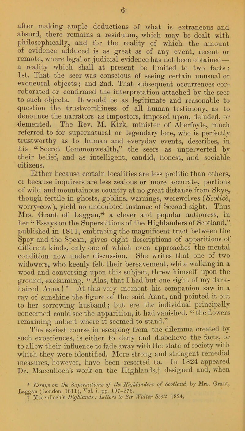 after making ample deductions of what is extraneous and absurd, there remains a residuum, which may be dealt with philosophically, and for the reality of which the amount of evidence adduced is as great as of any event, recent or remote, where legal or judicial evidence has not been obtained— a reality which shall at present be limited to two facts: 1st. That the seer was conscious of seeing certain unusual or exoneural objects; and 2nd. That subsequent occurrences cor- roborated or confirmed the interpretation attached by the seer to such objects. It would be as legitimate and reasonable to question the trustworthiness of all human testimony, as to denounce the narrators as impostors, imposed upon, deluded, or demented. The Rev. M. Kirk, minister of Aberfoyle, much referred to for supernatural or legendary lore, who is perfectly trustworthy as to human and everyday events, describes, in his “ Secret Commonwealth,” the seers as unperverted by their belief, and as intelligent, candid, honest, and sociable citizens. Either because certain localities are less prolific than others, or because inquirers are less zealous or more accurate, portions of wild and mountainous country at no great distance from Skye, though fertile in ghosts, goblins, warnings, werewolves (Scotice, worry-cow), yield no undoubted instance of Second- sight. Thus Mrs. Grant of Laggan,* a clever and popular authoress, in her “ Essays on the Superstitions of the Highlanders of Scotland,” published in 1811, embracing the magnificent tract between the Spey and the Spean, gives eight descriptions of apparitions of different kinds, only one of which even approaches the mental condition now under discussion. She writes that one of two widowers, who keenly felt their bereavement, while walking in a wood and conversing upon this subject, threw himself upon the ground, exclaiming, “ Alas, that I bad but one sight of my dark- haired Anna! ” At this very moment his companion saw in a ray of sunshine the figure of the said Anna, and pointed it out to her sorrowing husband; but ere the individual principally concerned could see the apparition, it bad vanished, “ the flowers remaining unbent where it seemed to stand.” The easiest course in escaping from the dilemma created by such experiences, is either to deny and disbelieve the facts, or to allow their influence to fade away with the state of society with which they were identified. More strong and stringent remedial measures, however, have been resorted to. In 1824 appeared Dr. Macculloch’s work on the Highlands,! designed and, when * Essays on the Superstitions of the Highlanders of Scotland, by Mrs. Grant, Laggan (London, 1811), Vol. i. pp. 197-276. 1; Maccul loch’s Highlands: Letters to Sir Walter Scott 1824.