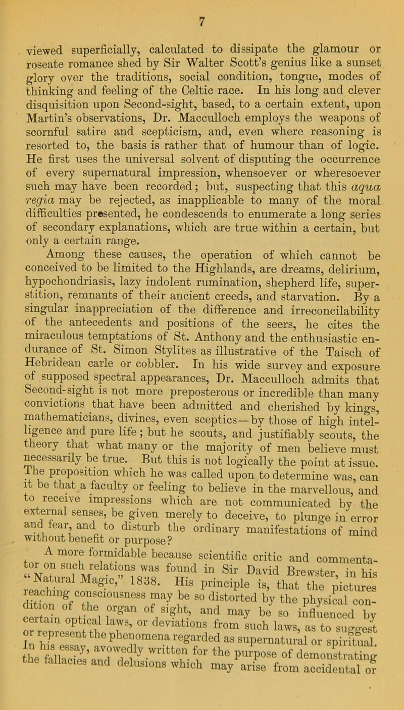 viewed superficially, calculated to dissipate the glamour or roseate romance shed by Sir Walter Scott’s genius like a sunset glory over the traditions, social condition, tongue, modes of thinking and feeling of the Celtic race. In his long and clever disquisition upon Second-sight, based, to a certain extent, upon Martin’s observations, Dr. Macculloch employs the weapons of scornful satire and scepticism, and, even where reasoning is resorted to, the basis is rather that of humour than of logic. He first uses the universal solvent of disputing the occurrence of every supernatural impression, whensoever or wheresoever such may have been recorded; but, suspecting that this aqua regia may be rejected, as inapplicable to many of the moral difficulties presented, he condescends to enumerate a long series of secondary explanations, which are true within a certain, but only a certain range. Among these causes, the operation of which cannot be conceived to be limited to the Highlands, are dreams, delirium, hypochondriasis, lazy indolent rumination, shepherd life, super- stition, remnants of their ancient creeds, and starvation. By a singular inappreciation of the difference and irreconcilability of the antecedents and positions of the seers, he cites the miraculous temptations of St. Anthony and the enthusiastic en- durance of St. Simon Stylites as illustrative of the Taisch of Hebiidean carle or cobbler. In his wide survey and exposure of supposed spectral appearances, Dr. Macculloch admits that Second-sight is not more preposterous or incredible than many convictions that have been admitted and cherished by kings, mathematicians, divines, even sceptics—by those of high intel- ligence and pure life; but he scouts, and justifiably scouts, the theory that what many or the majority of men believe must necessarily be true.. But this is not logically the point at issue. I he proposition which he was called upon to determine was, can it be that a faculty or feeling to believe in the marvellous, and to receive impressions which are not communicated by the external senses, be given merely to deceive, to plunge in error and fear, and to disturb the ordinary manifestations of mind without benefit or purpose? A more formidable because scientific critic and commenta- toi on such relations was found in Sir David Brewster in bis “ Natural Magic,” 1838. His principle is, that the pictures diUonmffCthSC1°USneBS S° distorted by ‘he physical con- certain oDtical iL'UI ° ,and may he so influenced by certain optical laws, or deviations from such laws, as to surest oi represent the phenomena regarded as supernatural or spiritual Ss-t1 of demoSSg he fallacies and delusions which may arise from accidental or