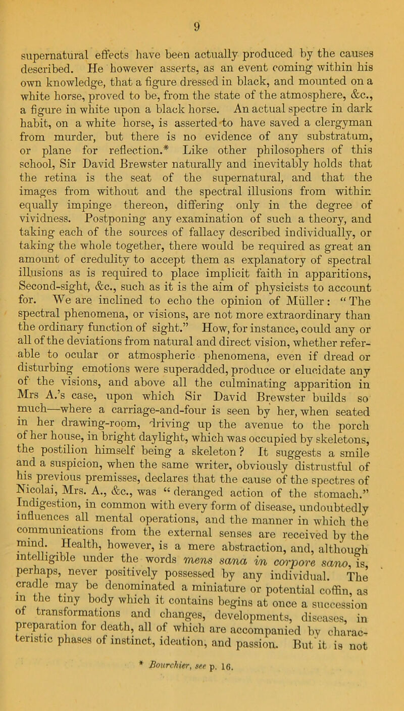 supernatural effects have been actually produced by the causes described. He however asserts, as an event coming- within his own knowledge, that a figure dressed in black, and mounted on a white horse, proved to be, from the state of the atmosphere, &c., a figure in white upon a black horse. An actual spectre in dark habit, on a white horse, is asserted to have saved a clergyman from murder, but there is no evidence of any substratum, or plane for reflection.* Like other philosophers of this school, Sir David Brewster naturally and inevitably holds that the retina is the seat of the supernatural, and that the images from without and the spectral illusions from within equally impinge thereon, differing only in the degree of vividness. Postponing any examination of such a theory, and taking each of the sources of fallacy described individually, or taking the whole together, there would be required as great an amount of credulity to accept them as explanatory of spectral illusions as is required to place implicit faith in apparitions, Second-sight, &c., such as it is the aim of physicists to account for. We are inclined to echo the opinion of Muller: “The spectral phenomena, or visions, are not more extraordinary than the ordinary function of sight.” How, for instance, could any or all of the deviations from natural and direct vision, whether refer- able to ocular or atmospheric phenomena, even if dread or disturbing emotions were superadded, produce or elucidate any of the visions, and above all the culminating apparition in Mrs A.’s case, upon which Sir David Brewster builds so much—where a carriage-and-four is seen by her, when seated in her drawing-room, driving up the avenue to the porch of her house, in bright daylight, which was occupied by skeletons, the postilion himself being a skeleton? It suggests a smile and a suspicion, when the same writer, obviously distrustful of his previous premisses, declares that the cause of the spectres of Nicolai, Mrs. A., &c., was “ deranged action of the stomach.” Indigestion, in common with every form of disease, undoubtedly mfluences all mental operations, and the manner in which the communications from the external senses are received by the ^ Health, however, is a mere abstraction, and, although intelligible under the words mens sana in corpore sano, is perhaps, never positively possessed by any individual. The cradle may be denominated a miniature or potential coffin, as m the tiny body which it contains begins at once a succession ot transformations and changes, developments, diseases, in preparation for death, all of which are accompanied by charac- teristic phases of instinct, ideation, and passion. But'it is not * Bourchier, see p. 16.