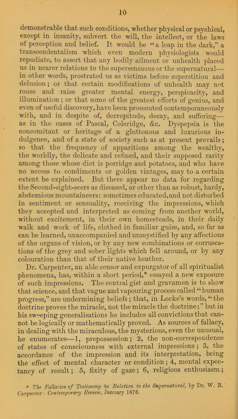 demonstrable that such conditions, whether physical or psychical, except in insanity, subvert the will, the intellect, or the laws of perception and belief. It would be “ a leap in the dark,” a transcendentalism which even modern physiologists would repudiate, to assert that any bodily ailment or unhealth placed us in nearer relations to the supersensuous or the supernatural— in other words, prostrated us as victims before superstition and delusion; or that certain modifications of unhealth may not rouse and raise greater mental energy, perspicacity, and illumination ; or that some of the greatest efforts of genius, and even of useful discovery, have been prosecuted contemporaneously with, and in despite of, decrepitude, decay, and suffering— as in the cases of Pascal, Coleridge, &c. Dyspepsia is the concomitant or heritage of a gluttonous and luxurious in- dulgence, and of a state of society such as at present prevails; so that the frequency of apparitions among the wealthy, the worldly, the delicate and refined, and their supposed rarity among those whose diet is porridge and potatoes, and who have no access to condiments or golden vintages, may to a certain extent be explained. But there appear no data for regarding the Second-sight-seers as diseased, or other than as robust, hardy, abstemious mountaineers: sometimes educated,and not disturbed in sentiment or sensuality, receiving the impressions, which they accepted and interpreted as coming from another world, without excitement, in their own homesteads, in their daily walk and work of life, clothed in familiar guise, and, so far as can be learned, unaccompanied and unmystified by any affections of the organs of vision, or by any new combinations or corrusca- tions of the grey and sober lights which fell around, or by any colouration than that of their native heather. Dr. Carpenter, an able censor and expurgator of all spiritualist phenomena, has, within a short period,* essayed a new exposure of such impressions. The central gist and gravamen is to show that science, and that vague and vapouring process called “ human progress,” are undermining beliefs ; that, in Locke’s words, “ the doctrine proves the miracle, not the miracle the doctrine; ” but in his sweeping generalisations he includes all convictions that can- not be logically or mathematically proved. As sources of fallacy, in dealing with the miraculous, the mysterious, even the unusual, he enumerates—1, prepossession; 2, the non-correspondence of states of consciousness with external impressions ; 3, the accordance of the impression and its interpretation, being the effect of mental character or condition; 4, mental expec- tancy of result; 5, fixity of gaze; 6, religious enthusiasm; * The Fallacies of Testimony in Relation to the Supernatural, by Dr. W. B. Carpenter: Contemporary Review, January 1876.