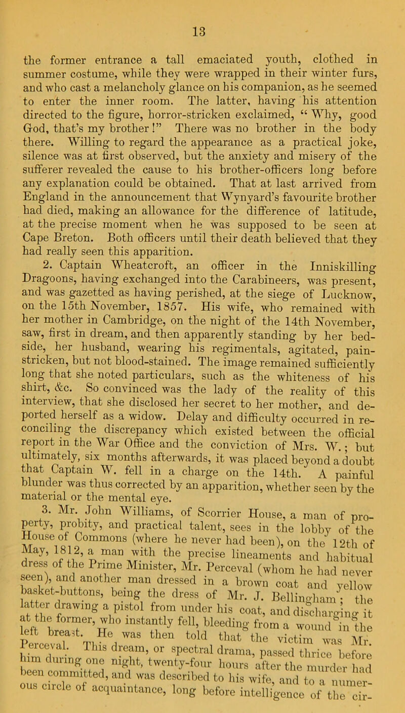 the former entrance a tall emaciated youth, clothed in summer costume, while they were wrapped in their winter furs, and who cast a melancholy glance on his companion, as he seemed to enter the inner room. The latter, having his attention directed to the figure, horror-stricken exclaimed, “ Why, good Grod, that’s my brother !” There was no brother in the body there. Willing to regard the appearance as a practical joke, silence was at first observed, but the anxiety and misery of the sufferer revealed the cause to his brother-officers long before any explanation could be obtained. That at last arrived from England in the announcement that Wynyard’s favourite brother had died, making an allowance for the difference of latitude, at the precise moment when he was supposed to be seen at Cape Breton. Both officers until their death believed that they had really seen this apparition. 2. Captain Wheatcroft, an officer in the Inniskilling Dragoons, having exchanged into the Carabineers, was present, and was gazetted as having perished, at the siege of Lucknow, on the 15th November, 1S57. His wife, who remained with her mother in Cambridge, on the night of the 14th November, saw, first in dream, and then apparently standing by her bed- side, her husband, wearing his regimentals, agitated, pain- stricken, but not blood-stained. The image remained sufficiently long that she noted particulars, such as the whiteness of hi's shirt, &c. So convinced was the lady of the reality of this interview, that she disclosed her secret to her mother, and de- ported herself as a widow. Delay and difficulty occurred in re- conciling the discrepancy which existed between the official report in the War Office and the conviction of Mrs. W.; but ultimately, six months afterwards, it was placed beyond a doubt that Captain W. fell in a charge on the 14th. A painful blunder was thus corrected by an apparition, whether seen by the material or the mental eye. 3. Mr John Williams, of Scorrier House, a man of pro- perty, probity, and practical talent, sees in the lobby of the Commons (where he never had been), on the 12th of May, 1812, a man with the precise lineaments and habitual dress of the Prime Minister, Mr. Perceval (whom he had never seen) and another man dressed in a brown coat and yellow basket-buttons, being the dress of Mr. J. Bellingham ; the latter drawing a pistol from under his coat, and discharging it Lft breaTer,He° fr0m a wound in the PeLvaT ThL J told that the victim was Mr. 1 erceval. This dream, or spectral drama, passed thrice before him during one night, twenty-four hours after the murder had been committed, and was described to his wife and to a OUS circle of acquaintance, long before Z cir-