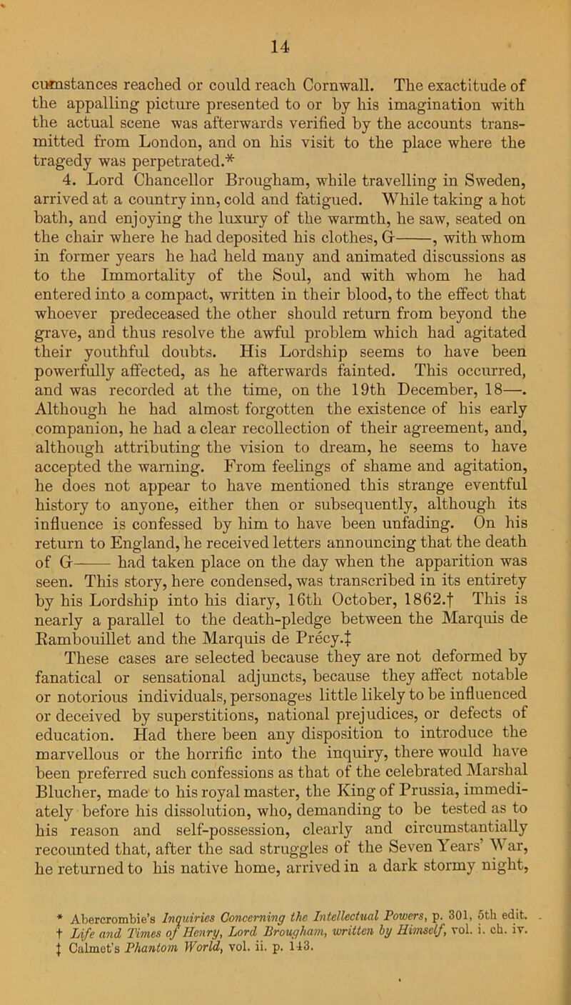 cumstances reached or could reach Cornwall. The exactitude of the appalling picture presented to or by his imagination with the actual scene was afterwards verified by the accounts trans- mitted from London, and on his visit to the place where the tragedy was perpetrated.* 4. Lord Chancellor Brougham, while travelling in Sweden, arrived at a country inn, cold and fatigued. While taking a hot bath, and enjoying the luxury of the warmth, he saw, seated on the chair where he had deposited his clothes, Gr , with whom in former years he had held many and animated discussions as to the Immortality of the Soul, and with whom he had entered into a compact, written in their blood, to the effect that whoever predeceased the other should return from beyond the grave, and thus resolve the awful problem which had agitated their youthful doubts. His Lordship seems to have been powerfully affected, as he afterwards fainted. This occurred, and was recorded at the time, on the 19th December, 18—. Although he had almost forgotten the existence of his early companion, he had a clear recollection of their agreement, and, although attributing the vision to dream, he seems to have accepted the warning. From feelings of shame and agitation, he does not appear to have mentioned this strange eventful history to anyone, either then or subsequently, although its influence is confessed by him to have been unfading. On his return to England, he received letters announcing that the death of Gr— had taken place on the day when the apparition was seen. This story, here condensed, was transcribed in its entirety by his Lordship into his diary, 16th October, 1862.f This is nearly a parallel to the death-pledge between the Marquis de Kambouillet and the Marquis de Precy.f These cases are selected because they are not deformed by fanatical or sensational adjuncts, because they affect notable or notorious individuals, personages little likely to be influenced or deceived by superstitions, national prejudices, or defects of education. Had there been any disposition to introduce the marvellous or the horrific into the inquiry, there would have been preferred such confessions as that of the celebrated Marshal Blucher, made to his royal master, the King of Prussia, immedi- ately before his dissolution, who, demanding to be tested as to his reason and self-possession, clearly and circumstantially recounted that, after the sad struggles of the Seven Years’ War, he returned to his native home, arrived in a dark stormy night, * Abercrombie’s Inquiries Concerning the Intellectual Powers, p. 301, 5th edit, t Life and Times of Henry, Lord Brougham, written by Himself, rol. i. ch. iv. { Calmct's Phantom World, vol. ii. p. H3.
