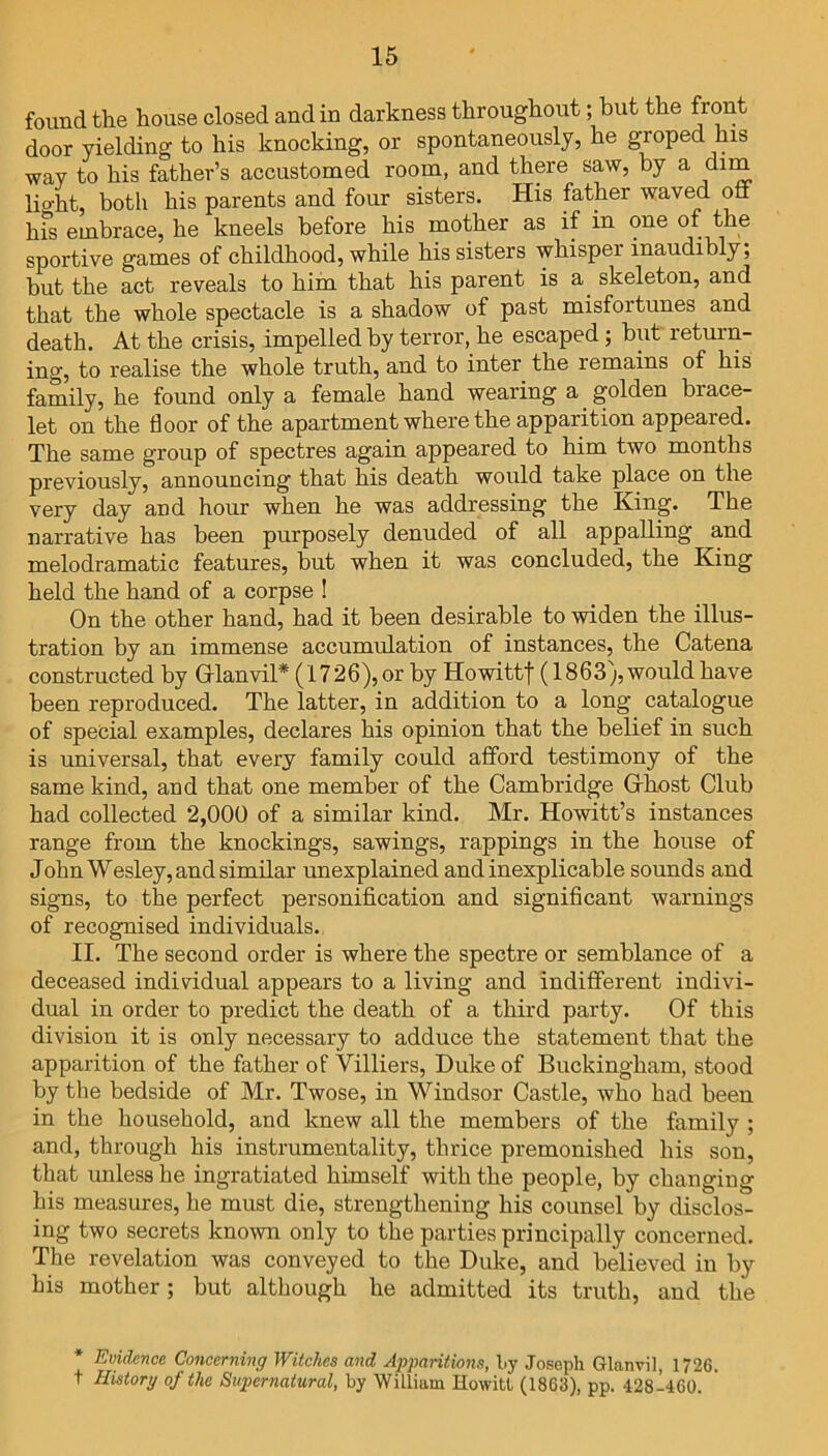 found the house closed and in darkness throughout; but the front door yielding to his knocking, or spontaneously, he groped his way to his father’s accustomed room, and there saw, by a dim lioht, both his parents and four sisters. His father waved off hfs embrace, he kneels before his mother as if in one of the sportive games of childhood, while his sisters whisper inaudibly; but the act reveals to him that his parent is a skeleton, and that the whole spectacle is a shadow of past misfortunes and death. At the crisis, impelled by terror, he escaped ; but return- ing, to realise the whole truth, and to inter the remains of his family, he found only a female hand wearing a golden brace- let on the floor of the apartment where the apparition appeared. The same group of spectres again appeared to him two months previously, announcing that his death would take place on the very day and hour when he was addressing the King. The narrative has been purposely denuded of all appalling and melodramatic features, but when it was concluded, the King held the hand of a corpse ! On the other hand, had it been desirable to widen the illus- tration by an immense accumulation of instances, the Catena constructed by Grlanvil* (1726), or by Howittf (1863), would have been reproduced. The latter, in addition to a long catalogue of special examples, declares his opinion that the belief in such is universal, that every family could afford testimony of the same kind, and that one member of the Cambridge Gfhost Club had collected 2,000 of a similar kind. Mr. Howitt’s instances range from the knockings, sawings, rappings in the house of John Wesley, and similar unexplained and inexplicable sounds and signs, to the perfect personification and significant warnings of recognised individuals. II. The second order is where the spectre or semblance of a deceased individual appears to a living and indifferent indivi- dual in order to predict the death of a third party. Of this division it is only necessary to adduce the statement that the apparition of the father of Villiers, Duke of Buckingham, stood by the bedside of Mr. Twose, in Windsor Castle, who had been in the household, and knew all the members of the family ; and, through his instrumentality, thrice premonished his son, that unless he ingratiated himself with the people, by changing his measures, he must die, strengthening his counsel by disclos- ing two secrets known only to the parties principally concerned. The revelation was conveyed to the Duke, and believed in by his mother; but although he admitted its truth, and the * Evidence Concerning Witches and Apparitions, by Joseph Glanvil, 1726. t History of the Supernatural, by William HowitL (1863), pp. 428-460.