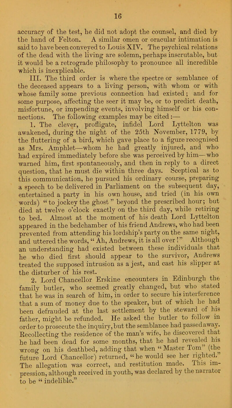 accuracy of the test, he did not adopt the counsel, and died by the hand of Felton. A similar omen or oracular intimation is said to have been conveyed to Louis XIY. The psychical relations of the dead with the living are solemn, perhaps inscrutable, but it would he a retrograde philosophy to pronounce all incredible which is inexplicable. III. The third order is where the spectre or semblance of the deceased appears to a living person, with whom or with whose family some previous connection had existed; and for some purpose, affecting the seer it may be, or to predict death, misfortune, or impending events, involving himself or his con- nections. The following examples may he cited :— 1. The clever, profligate, infidel Lord Lyttelton was awakened, during the night of the 25th November, 1779, by the fluttering of a bird, which gave place to a figure recognised as Mrs. Amphlet—whom he had greatly injured, and who had expired immediately before she was perceived by him—who warned him, first spontaneously, and then in reply to a direct question, that he must die within three days. Sceptical as to this communication, he pursued his ordinary course, preparing a speech to be delivered in Parliament on the subsequent day, entertained a party in his own house, and tried (in his own words) “ to jockey the ghost ” beyond the prescribed hour; but died at twelve o’clock exactly on the third day, while retiring to bed. Almost at the moment of his death Lord Lyttelton appeared in the bedchamber of his friend Andrews, who had been prevented from attending his lordship’s party on the same night, and uttered the words, “ Ah, Andrews, it is all over ! ” Although an understanding had existed between these individuals that he who died first should appear to the survivor, Andrews treated the supposed intrusion as a jest, and cast his slipper at the disturber of his rest. 2. Lord Chancellor Erskine encounters in Edinburgh the family butler, who seemed greatly changed, but who stated that he was in search of him, in order to secure his interference that a sum of money due to the speaker, but of which he had been defrauded at the last settlement by the steward of his father, might be refunded. He asked the butler to follow in order to prosecute the inquiry, but the semblance had passed away. Recollecting the residence of the man’s wife, he discovered that he had been dead for some months, that he had revealed his wrong on his deathbed, adding that when “Master Tom” (the future Lord Chancellor) returned, “ he would see her righted.” The allegation was correct, and restitution made. This im- pression, although received in youth, was declared by the narrator to be “ indelible.”