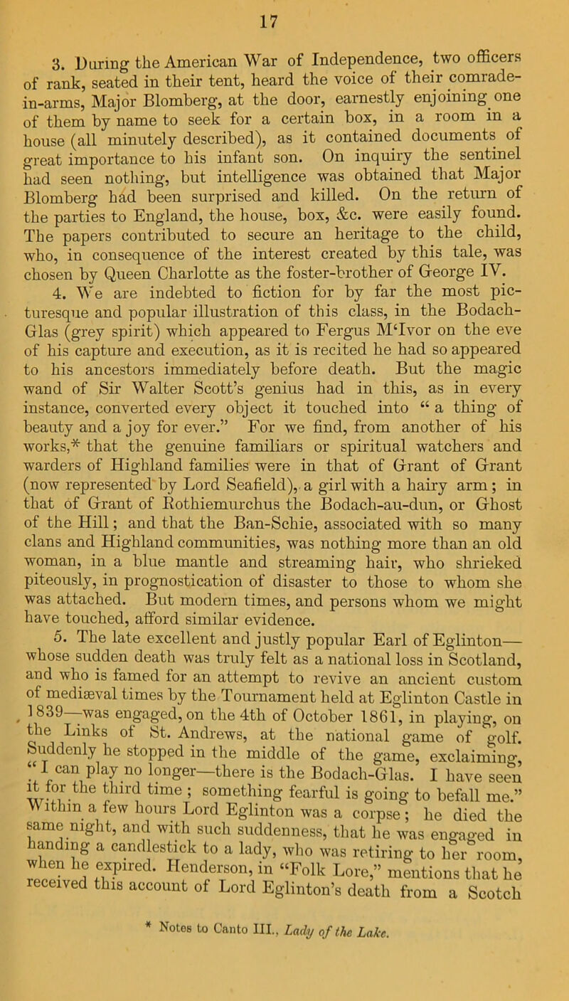 3. Daring the American War of Independence, two officers of rank, seated in their tent, heard the voice of their comrade- in-arms, Major Blomberg, at the door, earnestly enjoining one of them by name to seek for a certain box, in a room in a house (all minutely described), as it contained documents of great importance to his infant son. On inquiry the sentinel had seen nothing, but intelligence was obtained that Major Blomberg had been surprised and killed. On the return of the parties to England, the house, box, &c. were easily found. The papers contributed to secure an heritage to the child, who, in consequence of the interest created by this tale, was chosen by Queen Charlotte as the foster-brother of George IV. 4. We are indebted to fiction for by far the most pic- turesque and popular illustration of this class, in the Bodach- Glas (grey spirit) which appeared to Fergus M‘Ivor on the eve of his capture and execution, as it is recited he had so appeared to his ancestors immediately before death. But the magic wand of Sir Walter Scott’s genius had in this, as in every instance, converted every object it touched into “ a thing of beauty and a joy for ever.” For we find, from another of his works,* that the genuine familiars or spiritual watchers and warders of Highland families were in that of Grant of Grant (now represented by Lord Seafield), a girl with a hairy arm; in that of Grant of Rothiemurchus the Bodach-au-dun, or Ghost of the Hill; and that the Ban-Schie, associated with so many clans and Highland communities, was nothing more than an old woman, in a blue mantle and streaming hair, who shrieked piteously, in prognostication of disaster to those to whom she was attached. But modem times, and persons whom we might have touched, afford similar evidence. 5. The late excellent and justly popular Earl ofEglinton— whose sudden death was truly felt as a national loss in Scotland, and who is famed for an attempt to revive an ancient custom of mediaeval times by the Tournament held at Eglinton Castle in , 1 839—was engaged, on the 4th of October 1861, in playing, on the Links of St. Andrews, at the national game of golf, uddenly he stopped in the middle of the game, exclaiming I can play no longer—there is the Bodach-Glas. I have seen it for the third time ; something fearful is going to befall me.” ithin a few hours Lord Eglinton was a corpse ; he died the same night, and with such suddenness, that he was engaged in handing a candlestick to a lady, who was retiring to her room, when he expired. Henderson, in “Folk Lore,” mentions that he eceived this account of Lord Eglmton’s death from a Scotch * Notes to Canto III., Lady of the Lake.