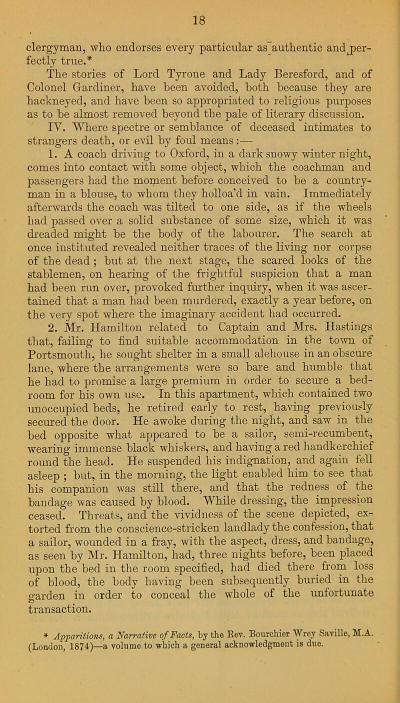 clergyman, who endorses every particular as authentic and j>er- fectly true.* The stories of Lord Tyrone and Lady Beresford, and of Colonel Gardiner, have been avoided, both because they are hackneyed, and have been so appropriated to religious purposes as to be almost removed beyond the pale of literary discussion. IV. Where spectre or semblance of deceased intimates to strangers death, or evil by foul means:— 1. A coach driving to Oxford, in a dark snowy winter night, comes into contact with some object, which the coachman and passengers had the moment before conceived to be a country- man in a blouse, to whom they holloa’d in vain. Immediately afterwards the coach was tilted to one side, as if the wheels had passed over a solid substance of some size, which it was dreaded might be the body of the labourer. The search at once instituted revealed neither traces of the living nor corpse of the dead ; but at the next stage, the scared looks of the stablemen, on hearing of the frightful suspicion that a man had been run over, provoked further inquiry, when it was ascer- tained that a man had been murdered, exactly a year before, on the very spot where the imaginary accident had occurred. 2. Mr. Hamilton related to Captain and Mrs. Hastings that, failing to find suitable accommodation in the town of Portsmouth, he sought shelter in a small alehouse in an obscure lane, where the arrangements were so bare and humble that he had to promise a large premium in order to secure a bed- room for his own use. In this apartment, which contained two unoccupied beds, he retired early to rest, having previously secured the door. He awoke during the night, and saw in the bed opposite what appeared to be a sailor, semi-recumbent, wearing immense black whiskei's, and having a red handkerchief round the head. He suspended his indignation, and again fell asleep ; but, in the morning, the light enabled him to see that his companion was still there, and that the redness of the bandage was caused by blood. While dressing, the impression ceased. Threats, and the vividness of the scene depicted, ex- torted from the conscience-stricken landlady the confession, that a sailor, wounded in a fray, with the aspect, dress, and bandage, as seen by Mr. Hamilton, had, three nights before, been placed upon the bed in the room specified, had died there from loss of blood, the body having been subsequently buried in the garden in order to conceal the whole of the unfortunate transaction. * Apparitions, a Narrative of Facts, by the Rev. Bourchier Wrey Saville, M.A. (London, 1874)—a volume to which a general acknowledgment is due.