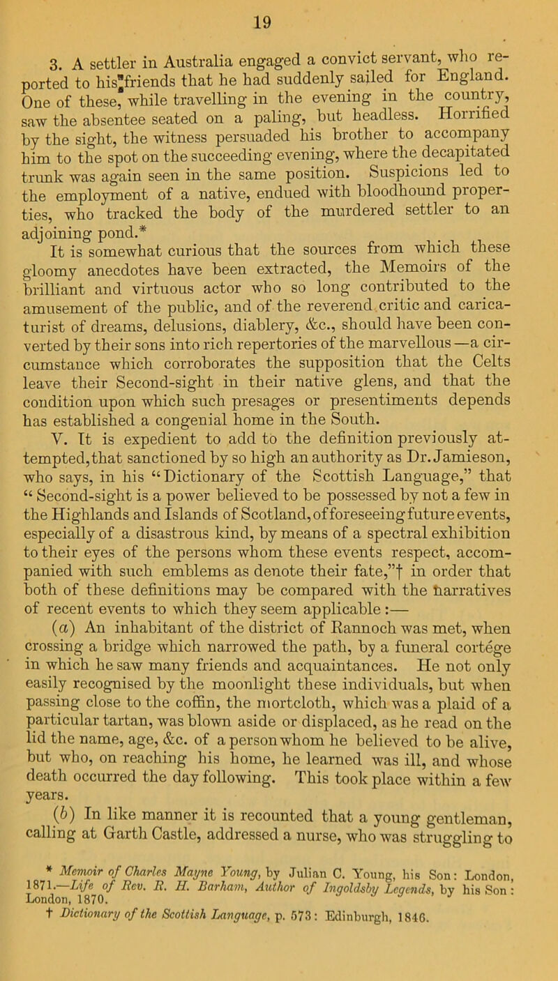 3 A settler in Australia engaged a convict servant, who re- ported to hisfriends that he had suddenly sailed for England. One of these, while travelling in the evening in the country, saw the absentee seated on a paling, but headless. Homfied by the sight, the witness persuaded his brother to accompany him to the spot on the succeeding evening, where the decapitated trunk was again seen in the same position. Suspicions led to the employment of a native, endued with bloodhound proper- ties, who tracked the body of the murdered settler to an adjoining pond.* It is somewhat curious that the sources from which these gloomy anecdotes have been extracted, the Memoirs of the brilliant and virtuous actor who so long contributed to the amusement of the public, and of the reverend critic and carica- turist of dreams, delusions, diablery, &c., should have been con- verted by their sons into rich repertories of the marvellous —a cir- cumstance which corroborates the supposition that the Celts leave their Second-sight in their native glens, and that the condition upon which such presages or presentiments depends has established a congenial home in the South. V. It is expedient to add to the definition previously at- tempted, that sanctioned by so high an authority as Dr. Jamieson, who says, in his “Dictionary of the Scottish Language,” that “ Second-sight is a power believed to be possessed by not a few in the Highlands and Islands of Scotland, of foreseeing future events, especially of a disastrous kind, by means of a spectral exhibition to their eyes of the persons whom these events respect, accom- panied with such emblems as denote their fate,”f in order that both of these definitions may be compared with the harratives of recent events to which they seem applicable :— (a) An inhabitant of the district of Eannoch was met, when crossing a bridge which narrowed the path, by a funeral cortege in which he saw many friends and acquaintances. He not only easily recognised by the moonlight these individuals, but when passing close to the coffin, the mortcloth, which was a plaid of a particular tartan, was blown aside or displaced, as he read on the lid the name, age, &c. of a person whom he believed to be alive, but who, on reaching his home, he learned was ill, and whose death occurred the day following. This took place within a few years. (b) In like manner it is recounted that a young gentleman, calling at Garth Castle, addressed a nurse, who was struggling to * Memoir of Charles Mayne Young, by Julian C. Young, his Son: London, 1871.—Life of Rev. R. H. Barham, Author of Ingoldshy Legends, by his Son • London, 1870. t Dictionary of the Scottish Language, p. 573: Edinburgh, 1846.
