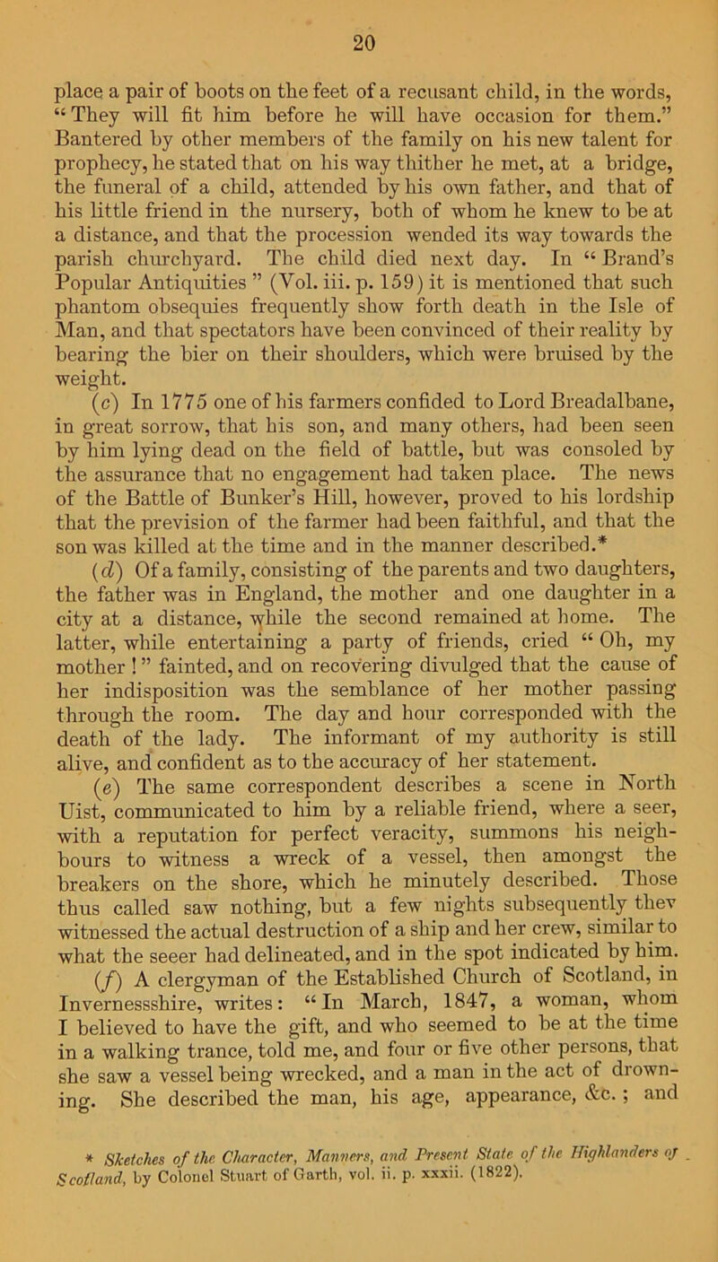 place a pair of boots on the feet of a recusant child, in the words, “ They will fit him before he will have occasion for them.” Bantered by other members of the family on his new talent for prophecy, he stated that on his way thither he met, at a bridge, the funeral of a child, attended by his own father, and that of his little friend in the nursery, both of whom he knew to be at a distance, and that the procession wended its way towards the parish churchyard. The child died next day. In “ Brand’s Popular Antiquities ” (Yol. iii. p. 159) it is mentioned that such phantom obsequies frequently show forth death in the Isle of Man, and that spectators have been convinced of their reality by bearing the bier on their shoulders, which were bruised by the weight. (c) In 1775 one of his farmers confided to Lord Breadalbane, in great sorrow, that his son, and many others, had been seen by him lying dead on the field of battle, but was consoled by the assurance that no engagement had taken place. The news of the Battle of Bunker’s Hill, however, proved to his lordship that the prevision of the farmer had been faithful, and that the son was killed at the time and in the manner described.* (cl) Of a family, consisting of the parents and two daughters, the father was in England, the mother and one daughter in a city at a distance, while the second remained at home. The latter, while entertaining a party of friends, cried “ Oh, my mother ! ” fainted, and on recovering divulged that the cause of her indisposition was the semblance of her mother passing through the room. The day and hour corresponded with the death of the lady. The informant of my authority is still alive, and confident as to the accuracy of her statement. (e) The same correspondent describes a scene in North Uist, communicated to him by a reliable friend, where a seer, with a reputation for perfect veracity, summons his neigh- bours to witness a wreck of a vessel, then amongst the breakers on the shore, which he minutely described. Those thus called saw nothing, but a few nights subsequently thev witnessed the actual destruction of a ship and her crew, similar to what the seeer had delineated, and in the spot indicated by him. (f) A clergyman of the Established Church of Scotland, in Invernessshire, writes: “In March, 1847, a woman, whom I believed to have the gift, and who seemed to be at the time in a walking trance, told me, and four or five other persons, that she saw a vessel being wrecked, and a man in the act of drown- ing. She described the man, his age, appearance, &c. ; and * Sketches of the Character, Manners, and Present State of the Hiffhlanders oj Scotland, by Colonel Stuart of Garth, vol. ii. p. xxxii. (1822).