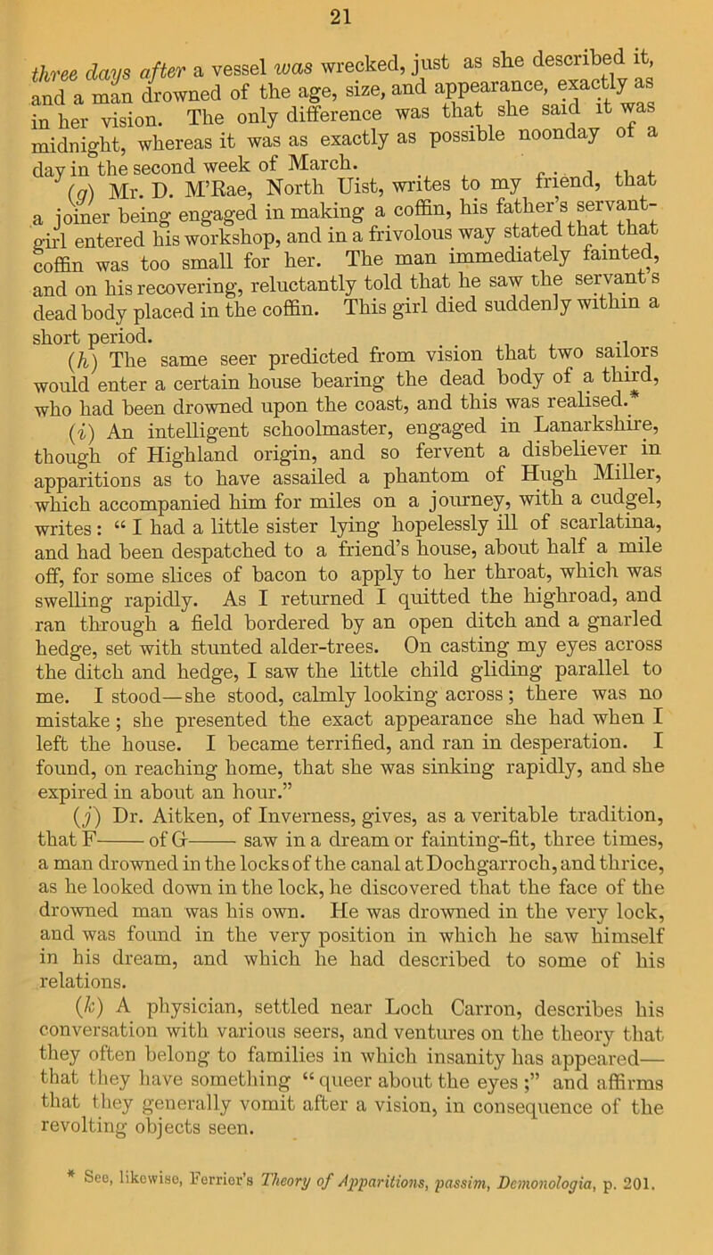 three days after a vessel was wrecked, just as she described and a man drowned of the age, size, and appearance, exactiy as inker vision. The only difference was that she said it was midnight, whereas it was as exactly as possible noonday ol day in the second week of March. _ . . , (a) Mr. D. M’Rae, North Uist, writes to my friend, that a joiner being engaged in making a coffin, his father’s servant- oirl entered his workshop, and in a frivolous way stated that that coffin was too small for her. The man immediately fainted, and on his recovering, reluctantly told that he saw the servants dead body placed in the coffin. This girl died suddenly within a short period. (h) The same seer predicted from vision that two sailors would enter a certain house bearing the dead body of a third, who had been drowned upon the coast, and this was realised. (i) An intelligent schoolmaster, engaged in Lanarkshire, though of Highland origin, and so fervent a disbeliever in apparitions as to have assailed a phantom of Hugh Miller, which accompanied him for miles on a journey, with a cudgel, writes: “ I had a little sister lying hopelessly ill of scarlatina, and had been despatched to a friend’s house, about half a mile off, for some slices of bacon to apply to her throat, which was swelling rapidly. As I returned I quitted the highroad, and ran through a field bordered by an open ditch and a gnarled hedge, set with stunted alder-trees. On casting my eyes across the ditch and hedge, I saw the little child gliding parallel to me. I stood—she stood, calmly looking across ; there was no mistake; she presented the exact appearance she had when I left the house. I became terrified, and ran in desperation. I found, on reaching home, that she was sinking rapidly, and she expired in about an hour.” (j) Dr. Aitken, of Inverness, gives, as a veritable tradition, that F of Gr saw in a dream or fainting-fit, three times, a man drowned in the locks of the canal atDochgarrocli, and thrice, as he looked down in the lock, he discovered that the face of the drowned man was his own. He was drowned in the very lock, and was found in the very position in which he saw himself in his dream, and which he had described to some of his relations. (k) A physician, settled near Loch Carron, describes his conversation with various seers, and ventures on the theory that they often belong to families in which insanity has appeared— that they have something “ queer about the eyes and affirms that they generally vomit after a vision, in consequence of the revolting objects seen. See, likewise, l'errier’s Theory of Apparitions, passim, Dcmonologia, p. 201.