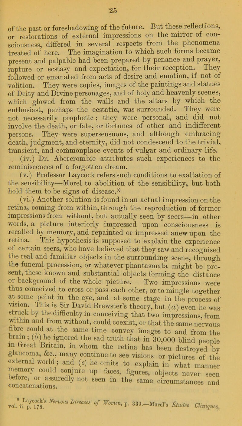 of the past or foreshadowing of the future. But these reflections, or restorations of external impressions on the mirror of con- sciousness, differed in several respects from the phenomena treated of here. The imagination to which such forms became present and palpable had been prepared by penance and prayer, rapture or ecstasy and expectation, for their reception. They followed or emanated from acts of desire and emotion, if not of volition. They were copies, images of the paintings and statues of Deity and Divine personages, and of holy and heavenly scenes, which glowed from the walls and the altars by which the enthusiast, perhaps the ecstatic, was surrounded. They were not necessarily prophetic; they were personal, and did not involve the death, or fate, or fortunes of other and indifferent persons. They were supersensuous, and although embracing death, judgment, and eternity, did not condescend to the trivial, transient, and commonplace events of vulgar and ordinary life. (iv.) Dr. Abercrombie attributes such experiences to the reminiscences of a forgotten dream. (v.) Professor Laycock refers such conditions to exaltation of the sensibility—Morel to abolition of the sensibility, but both hold them to be signs of disease.* (vi.) Another solution is found in an actual impression on the retina, coming from within, through the reproduction of former impressions from without, but actually seen by seers—in other words, a picture interiorly impressed upon consciousness is recalled by memory, and repainted or impressed anew upon the retina. This hypothesis is supposed to explain the experience of certain seers, who have believed that they saw and recognised the real and familiar objects in the surrounding scene, through the funeral procession, or whatever phantasmata might be pre- sent, these known and substantial objects forming the distance or background of the whole picture. Two impressions were thus conceived to cross or pass each other, or to mingle together at some point in. the eye, and at some stage in the process of vision. This is Sir David Brewster’s theory, but (a) even he was struck by the difficulty in conceiving that two impressions, from within and from without, could coexist, or that the same nervous fibre could at the same time convey images to and from the brain; (6) he ignored the sad truth that in 30,000 blind people m (xreat Britain, in whom the retina has been destroyed by glaucoma, &c., many continue to see visions or pictures of the external world; and (c) he omits to explain inVatbanner memory could conjure up fhces, figures, objects never seen “°5en°arti“7 ^ ““ — -d vol#iiLpyTS’8 NerV0US Biseascs of Womcn' P- 339.—Morel’s Slades Clinics,