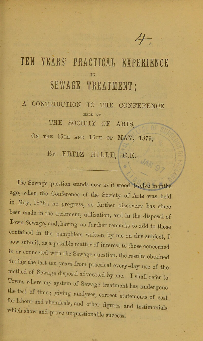 TEN YEARS’ PRACTICAL EXPERIENCE IN SEWAGE TREATMENT; A CONTRIBUTION TO THE CONFERENCE HELD AT THE SOCIETY OE ARTS, On the 15th and 16th of MAY, 1879, By FBITZ HILLE, C.E. The Sewage question stands now as it stood twelve months ago, when the Conference of the Society of Arts was held m May, 1878; no progress, no further discovery has since been made in the treatment, utilization, and in the disposal of Town Sewage, and, having no further remarks to add to those contained in the pamphlets written by me on this subject, I now submit, as a possible matter of interest to those concerned in or connected with the Sewage question, the results obtained during tire last ten years from practical every-day use of tire method of Sewage disposal advocated by me. I shall refer to owns where my system of Sewage treatment Iras undergone e test of time; giving analyses, correct statements of cost or labour and chemicals, and other figures and testimonials w roh show and prove unquestionable success.