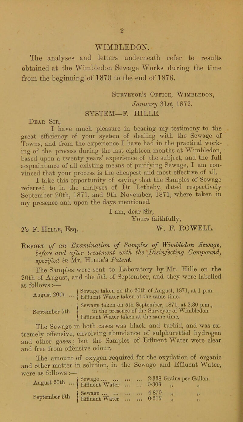 WIMBLEDON. The analyses and letters underneath refer to results obtained at the Wimbledon Sewage Works during the time from the beginning of 1870 to the end of 1876. Surveyor’s Office, Wimbledon, January 31s£, 1872. SYSTEM—F. HILLE. Dear Sir, I have much pleasure in bearing my testimony to the great efficiency of your system of dealing with the Sewage of Towns, and from the experience I have had in the practical work- ing of the process during the last eighteen months at Wimbledon, based upon a twenty years’ experience of the subject, and the full acquaintance of all existing means of purifying Sewage, I am con- vinced that your process is the cheapest and most effective of all. I take this opportunity of saying that the Samples of Sewage referred to in the analyses of Dr. Letheby, dated respectively September 20th, 1871, and 9th November, 1871, where taken in my presence and upon the days mentioned. 1 am, dear Sir, Yours faithfully, To F. Hille, Esq. W. F. ROWELL. Report of an Examination of Samples of Wimbledon Sewage, before and after treatment with the \Disinfecting Compound, specified in Mr. Hille’s Patent. The Samples were sent to Laboratory by Mr. Hille on the 20th of August, and the 5th of September, and they were labelled as follows:— 1 Sewage taken on the 20th of August, 1871, at 1 p.m. August 20th ... | Water taken at the same time. ( Sewage taken on 5th September, 1871, at 2.30 p.m., September 5th l in the presence of the Surveyor of Wimbledon. / Effluent Water taken at the same time. The Sewage in both cases was black and turbid, and was ex- tremely offensive, envolving abundance of sulphuretted hydrogen and other gases ; but the Samples of Effluent Water were clear and free from offensive odour. The amount of oxygen required for the oxydation of organic and other matter in solution, in the Sewage and Effluent Water, were as follows :— x nn.i. \ Sewage 2-338 Grains per Gallon. August 20th ... | Effluont Wator 0-306 c x i r-xx i Sewage 4-870 „ „ September 6th | Effluent Water 0-315 „