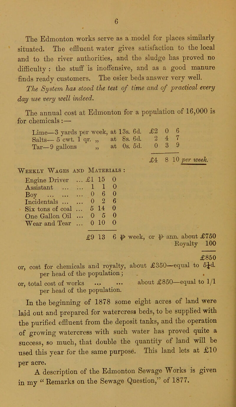 The Edmonton works serve as a model for places similarly situated. The effluent water gives satisfaction to the local and to the river authorities, and the sludge has proved no difficulty : the stuff is inoffensive, and as a good manure finds ready customers. The osier beds answer very well. The System has stood the test of time and of practical every day use very ivell indeed. The annual cost at Edmonton for a population of 16,000 is for chemicals:— Lime—3 yards per week, at 13s. 6d. £2 0 6 Salts— 5 cwt. 1 qr. „ at 8s. 6d. 2 4 7 Tar—9 gallons „ at Os. 5d. 0 3 9 £4 8 10 per week. Weekly Wages and Materials : Engine Driver ... £1 15 0 Assistant ... 1 1 0 Boy ... 0 6 0 Incidentals ... ... o 2 6 Six tons of coal ... 5 14 0 One Gallon Oil ... 0 5 0 Wear and Tear ... 0 10 0 £9 13 6 week, or £> ann. about £750 Royalty 100 £850 or, cost for chemicals and royalty, about £350—equal to 5^d. per head of the population; . . or, total cost of works ... ... about £850—equal to 1/1 per head of the population. In the beginning of 1878 some eight acres of land were laid out and prepared for watercress beds, to be supplied with the purified effluent from the deposit tanks, and the operation of growing watercress with such water has proved quite a success, so much, that double the quantity of land will be used this year for the same purpose. This land lets at £10 per acre. A description of the Edmonton Sewage Works is given in my “Remarks on the Sewage Question,” of 1877.