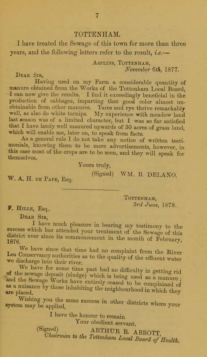 TOTTENHAM. I have treated the Sewage of this town for more than three years, and the following letters refer to the result, i.e.— Asplins, Tottenham, November 6 th, 1877. Dear Sir, Having used on my Farm a considerable quantity of manure obtained from the Works of the Tottenham Local Board, I can now give the results, I find it exceedingly beneficial in the production of cabbages, imparting that good color almost un- obtainable from other manures. Tares and rye thrive remarkably well, as also do white turnips. My experience with meadow land last season was of a limited character, but I was so far satisfied that I have lately well manured upwards of 30 acres of grass land, which will enable me, later on, to speak from facts. As a general rule I do not take any notice of written testi- monials, knowing them to be mere advertisements, however, in this case most of the crops are to be seen, and they will speak ’for themselves. 1 W. A. H. de Pape, Esq. Yours truly, (Signed) WM. B. DELANO. TOTTENHAM, F. Hille, Esq.. 'ird June’ 1878' Dear Sir, I have much pleasure in bearing my testimony to the success which has attended your treatment of the Sewage of this dmtnct ever smce its commencement in the month of February, We have since that time had no complaint from the River ea Conservancy authorities as to the quality of the effluent water we discharge into them river. We have for some time past had no difficulty in getting rid of the sewage deposit (sludge) which is being used as a manure and the Sewage Works have entirely ceased to be complained of a« pZT6 7 a°8e miab:tinS tle A°od in S ly sysS^Vlued;16 ” “ 0ther <“■«<*> yonr I have the honour to remain Your obedient servant, (Signed) ARTHUR R. ABBOTT to the Tottmhmt Local Board of Health.