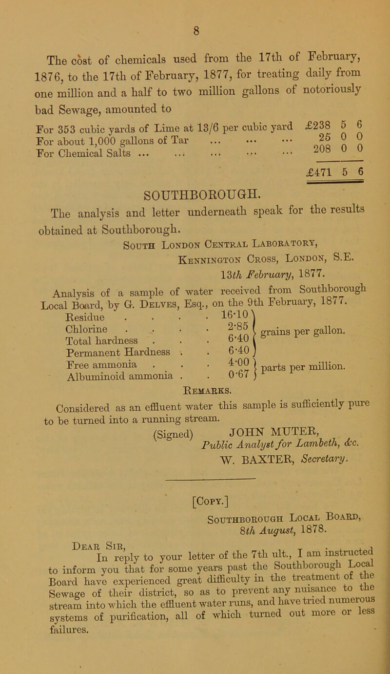 The cost of chemicals used from the 17th of February, 1876, to the 17th of February, 1877, for treating daily from one million and a half to two million gallons of notoriously bad Sewage, amounted to For 353 cubic yards of Lime at 13/6 per cubic yard £238 5 6 For about 1,000 gallons of Tar ... ••• ••• 25 For Chemical Salts ... £471 5 6 SOUTHBOROUGH. The analysis and letter underneath speak for the results obtained at Southborough. South London Central Laboratory, Kennington Cross, London, S.E. Analysis of Local Board, by Residue Chlorine Total hardness Permanent Hardness Free ammonia Albuminoid ammonia 16*10 \ 6-40 [ grahlS per gaU°n' 6-40 ) o'. 07 | Parts Per ^kon. 13th February, 1877. a sample of water received from Southborough G. Delves, Esq., on the 9th February, 1877. Remarks. Considered as an effluent water this sample is sufficiently piu*e to be turned into a running stream. (Signed) JOHN MUTER, Public Analyst for Lambeth, Ac. W. BAXTER, Secretary. [Copy.] Southborough Local Board, 8th August, 1878. In reply to your letter of the 7th ult., I am instructed to inform you that for some years past the Southborough Local Board have experienced great difficulty in the treatment of the Sewage of their district, so as to prevent any nuisance to the stream into which the effluent water runs, and have tried numerous systems of purification, all of which turned out more or less failures.