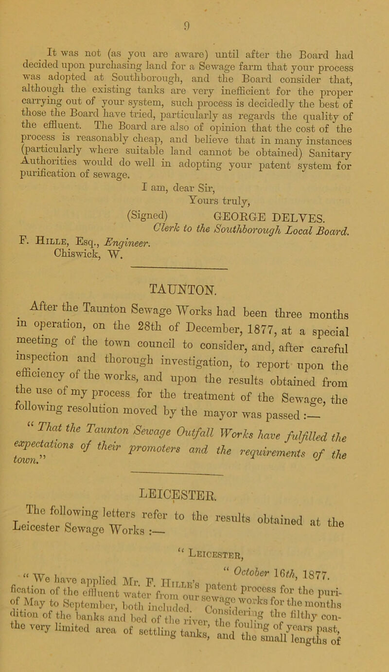 It was not (as you are aware) until after the Board liad decided upon purchasing land for a Sewage farm that your process was adopted at Southborough, and the Board consider that, although the existing tanks are very inefficient for the proper carrying out of your system, such process is decidedly the best of those the Board have tried, particularly as regards the quality of the effluent. The Board are also of opinion that the cost of the process is reasonably cheap, and believe that in many instances (particularly where suitable land cannot be obtained) Sanitary Authorities would do well in adopting your patent system for purification of sewage. I am, dear Sir, Yours truly, (Signed) GEORGE DELYES. Clerk to the Southborough Local Board. F. Hille, Esq., Engineer. Chiswick, W. TAUNTON. After the Taunton Sewage Works had been three months m operation, on the 28th of December, 1877, at a special meeting of the town council to consider, and, after careful inspection and thorough investigation, to report upon the efficiency of the works, and upon the results obtained from the use of my process for the treatment of the Sewage, the following resolution moved by the mayor was passed “ That the Taunton Sewa9e OutfdU Works have fulfilled the Town^10™ ^ thdr Pr°m0ierS and the requirements of the LEICESTER. The following letters refer to the results obtained at the Leicester Sewage Works “ Leicester, <t att i “ October 16th 1S77 We have applied Mr. F. ITirr t.A b t ‘ fication of the effluent water from our J.' U Pl°cess f°r the puri- of May to September, both included wngc works for the months fion of the banks nncl W of ««• the very limited area of eettling and'SeTm^Xof