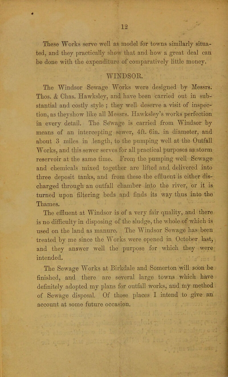 12 These Works serve well as model for towns similarly situa- ted, and they practically show that and how a great deal can be done with the expenditure of comparatively little money. WINDSOR The Windsor Sewage Works were designed by Messrs. Thos. & Chas. Hawksley, and have been carried out in sub- stantial and costly style ; they well deserve a visit of inspec- tion, as theyshow like all Messrs. Hawksley’s works perfection in every detail. The SeVage is carried from Windsor by means of an intercepting sewer, 4ft. 6in. in diameter, and about 3 miles in length, to the pumping well at the Outfall Works, and this sewer serves for all practical purposes as storm reservoir at the same time. From the pumping well Sewage and chemicals mixed together are lifted and delivered into three deposit tanks, and from these the effluent is either dis- charged through an outfall chamber into the river, or it is turned upon filtering beds and finds its way thus into the Thames. The effluent at Windsor is of a very fair quality, and there is no difficulty in disposing of the sludge, the whole of which is used on the land as manure. The Windsor Sewage has been treated by me since the Works were opened in October last, and they answer well the purpose for which they were intended. The Sewage Works at Birkdale and Somerton will soon be finished, and there are several large towns which have definitely adopted my plans for outfall works, and my method of Sewage disposal. Of those places I intend to give an account at some future occasion,