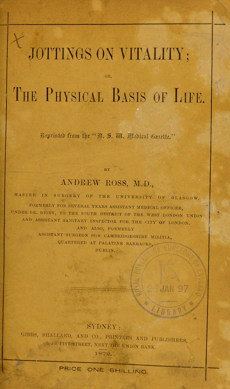 - -» K JOTTINGS ON VITALITY OR, The Physical Basis of Life. |lc|mnf£i> front fyt «f, WC, g|tcbiral fertfc,’ BY ANDREW ROSS, M.D., MASTER IN SURGERY OF THE UNIVERSITY OF GLASGOW ‘T?-’' •• ' FORMERLY FOR SEVERAL YEARS ASSISTANT MEDICAL OFFICER, UNDER DR. DIGBY, TO THE SOUTH DISTRICT OF THE WEST LONDON UNION AND ASSISTANT SANITARY INSPECTOR FOR THE CITY OF LONDON. AND ALSO, FORMERLY ASSISTANT SURGEON 08th CAMBRIDGESHIRE MILITIA, QUARTERED AT PALATINE BARRACKS, DUBLIN. 5 V- \ 1 l\ ft SYDNEY: GIBBS, SHALLA.RD, AND CO., PRINTERS AND PUBLISHERS v. 108 TJTT-STRKET, NEXT UNION BANK. lST'S. , PRICE one shilling.