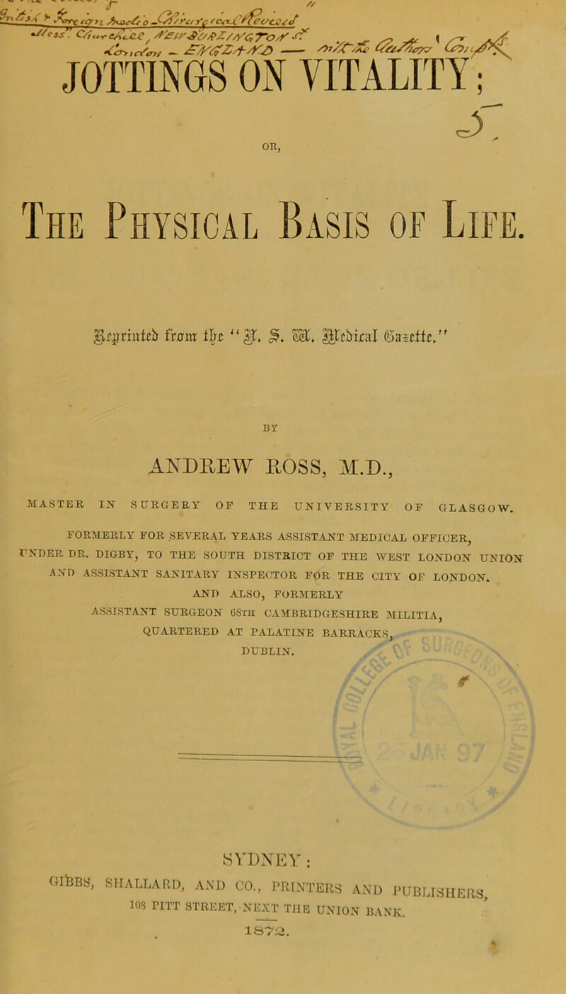r tern q 'c<*-Ctfetsa2jJ ^/e,s': CS.^eA'icU!, /f^d'^b^Z/z/c, TOyf' S? ^ ~ \ ,-. */- •&r>,c/«*t - £7b’£Z/f-jCt> Z>j/t<zu' te/SS/<vv (ui^/L^s. JOTTINGS ON VITALITY OR, The Physical Basis of Life. $Tgraiici> front the “$L Wl, I|tcbinl ©ascffc/r BY ANDREW ROSS, M.D., MASTER IN SURGERY OP THE UNIVERSITY OF GLASGOW. FORMERLY FOR SEVERAL YEARS ASSISTANT MEDICAL OFFICER, UNDER DR. DIGBY, TO THE SOUTH DISTRICT OF THE WEST LONDON UNION AND ASSISTANT SANITARY INSPECTOR FpR THE CITY OF LONDON. AND ALSO, FORMERLY ASSISTANT SURGEON 6STH CAMBRIDGESHIRE MILITIA, QUARTERED AT PALATINE BARRACKS, DUBLIN. /v/ ;; r'\v\ SiDNEY: GlHBa, SH ALLARD, AND CO., PRINTERS AND PUBLISHERS JOS PITT STREET, NEXT THE UNION BANK.