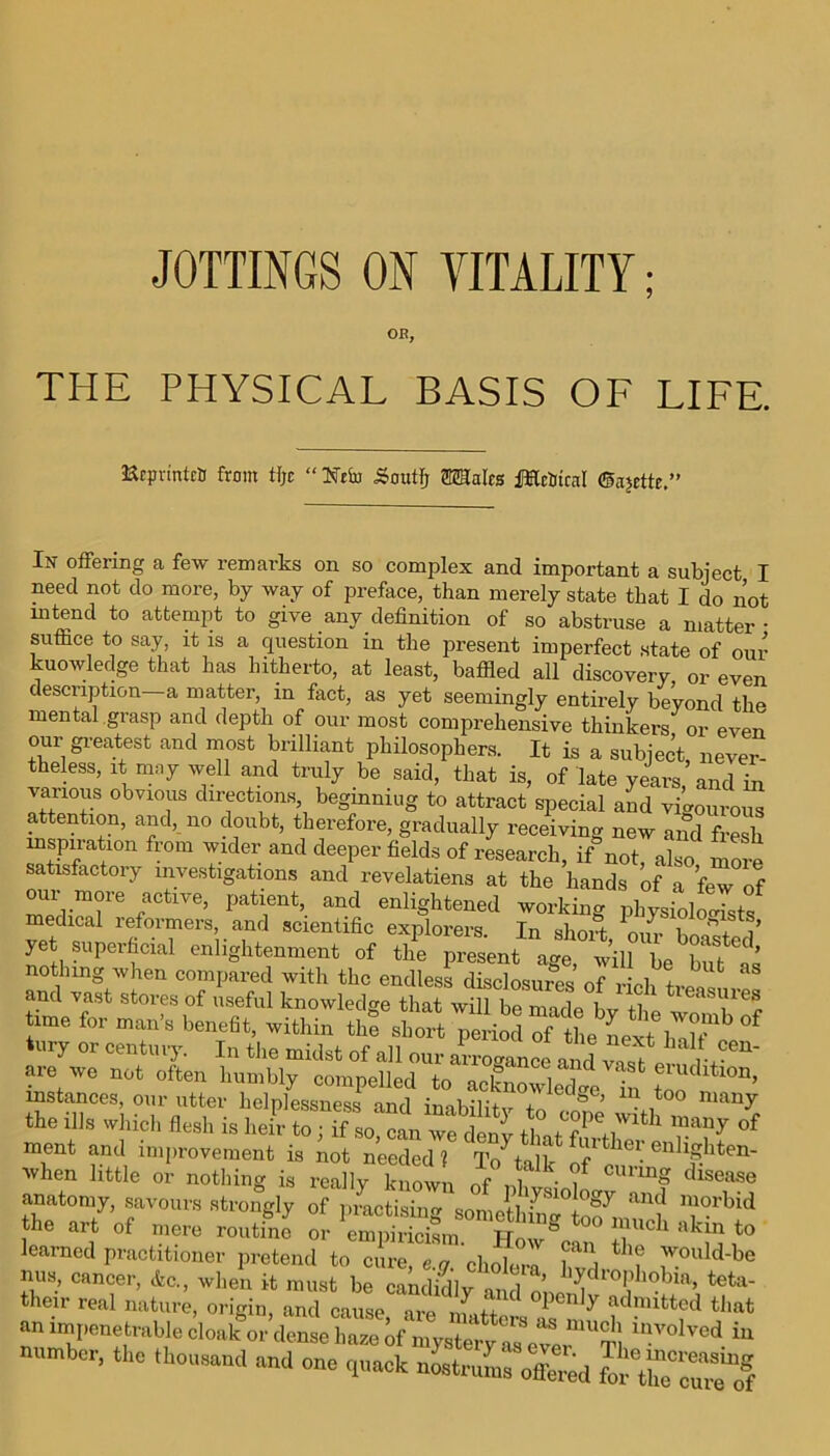 OR, THE PHYSICAL BASIS OF LIFE. ■KrpvintrtJ from tlje “ Ntiii ijoutFj OTIalcs JHrtftcal @a?ette.” In offering a few remarks on so complex and important a subject I need not do more, by way of preface, than merely state that I do not “tend to attempt to give any definition of so abstruse a matter • suffice to say, it is a question in the present imperfect state of our knowledge that has hitherto, at least, baffled all discovery or even description a matter, in fact, as yet seemingly entirely beyond the mental grasp and depth of our most comprehensive thinkers or even our greatest and most brilliant philosophers. It is a subject never- theless, it may well and truly be said, that is, of late years, and in vauous obvious directions beginning to attract special and vigourous attention, and, no doubt, therefore, gradually receiving new and fresh inspiration from wider and deeper fields of research, if not, also more satisfactory investigations and revelatiens at the hands of a few of our more active, patient and enlightened working physiologists medical reformers, and scientific explorers. In short n, r J! i a.yvc not often ment and improvement is not needed! Tolalk ai Ilei. enlighten- Avhen little or nothing is really known (lf° • f cunn8 disease anatomy, savours strongly of practising sonmll ^81°+0gy &nd morbid the art of mere routfn? or How® °° T* *** to learned practitioner pretend to cure, e.g. ‘ch^ra f J^uld-be mis, cancer, etc., when it must be candkUy and lo ^ i. 'la> teta' their real nature, origin, and cause are l y adnnttcd that an impenetrable cloakor dense haze of mysterv?8 “ mvolved “ number, the thousand and one q^SSTSd fefof