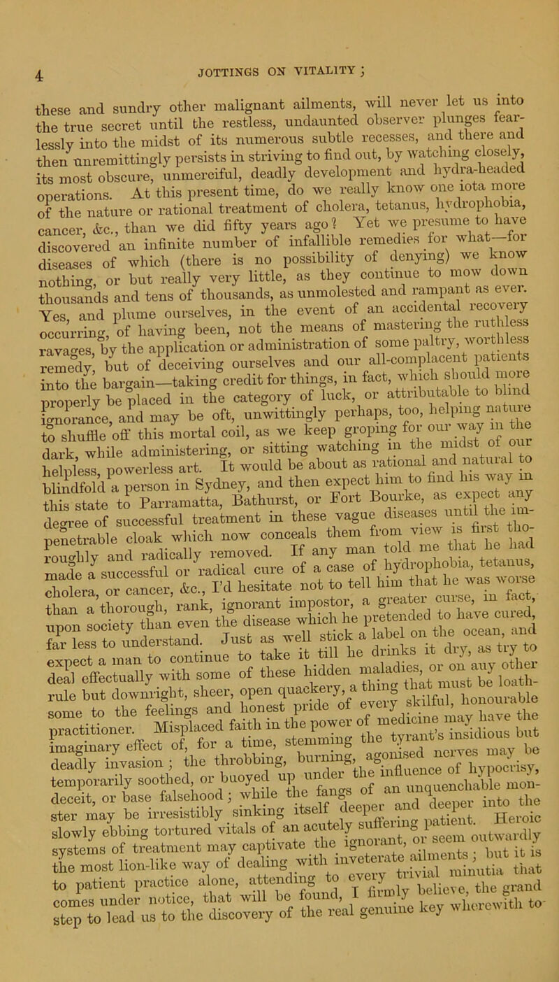 these and sundry other malignant ailments, will never let us into the true secret until the restless, undaunted observer plunges fear- lessly into the midst of its numerous subtle recesses, and there and then unremittingly persists in striving to find out, by watching closely, its most obscure, unmerciful, deadly development and hydra-headed operations. At this present time, do we really know one iota more of the nature or rational treatment of cholera, tetanus, hvdiophobia, cancer, Arc., than we did fifty years ago 1 Yet we presume to have discovered an infinite number of infallible remedies for wliat foi diseases of which (there is no possibility of denying) we know nothing, or but really very little, as they continue to mow down thousands and tens of thousands, as unmolested and rampant as ever. Yes and plume ourselves, in the event of an accidental recovery occurring, of having been, not the means of mastering the ruthless ravages by the application or administration of some paltry worthless remedy but of deceiving ourselves and our all-complacent patien s into the bargain—taking credit for things, in fact, which should more properly be placed in the category of luck, or attributable to b .nd ignorance, aid may be oft, unwittingly perhaps, too, hdprng :nature to shuffle oil' this mortal coil, as we keep groping for our way in the dark, while administering, or sitting watching m the midstof our helpless powerless art. It would be about as rational and natui. blindfold a person in Sydney, and then expect lnm to find lus way in state to Parramatta, Bathurst, or Port Bourke, as expect any degree of successful treatment in these vague diseases until the 1m- pSklle doak which now conceals them from vjew » fa km brS'Xle 5 M hydrophobia) tetanus, S SSt sheer, open'quackery a thing 1 ‘Ire throbbing, burning hy^is^ ster may be irresistibly sinking itself deep .1 , jjeroic slowly ebbing tortured vitals of an acutely su eii e l outwardly systems of treatment may captivate the ignorant, oi seei l 0u a ? thfmost lion-like way of dealing with ihlt to patient practice alone, attending to eve j crraud comes under notice, that will be found, I firmly beheve the s)cp toC us to the discovery of the real genuine key wherewith to