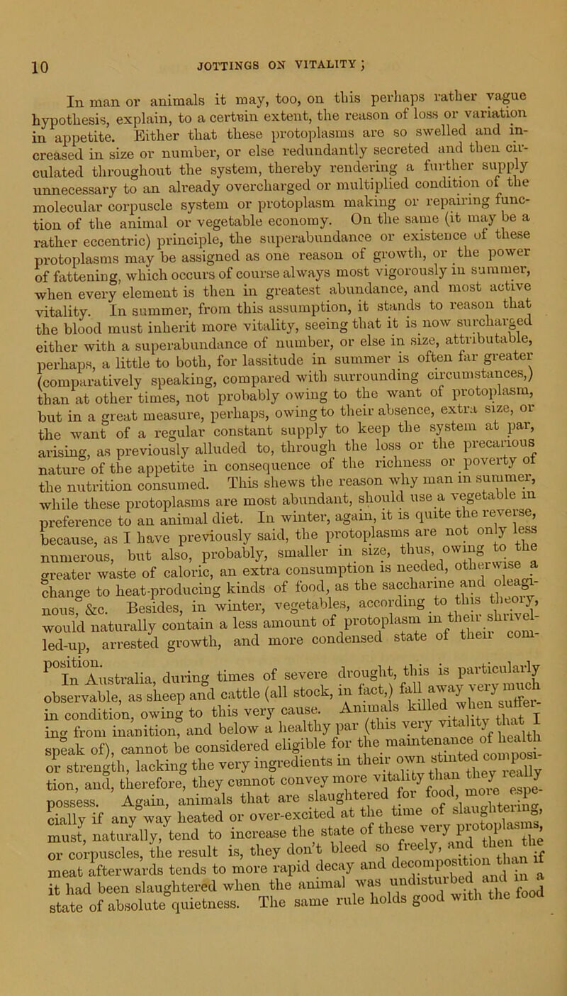 In man or animals it may, too, on this perhaps rathei vague hypothesis, explain, to a certain extent, the reason of loss or variation in appetite. Either that these protoplasms are so swelled and in- creased in size or number, or else redundantly secreted and then cir- culated throughout the system, thereby rendering a further supply unnecessary to an already overcharged or multiplied condition of the molecular corpuscle system or protoplasm making or repairing func- tion of the animal or vegetable economy. On the same (it may be a rather eccentric) principle, the superabundance or existence of these protoplasms may be assigned as one reason of growth, or the power of fattening, which occurs of course always most vigorously in summer, when every element is then in greatest abundance, and most active vitality. In summer, from this assumption, it stands to reason that the blood must inherit more vitality, seeing that it is now surcharged either with a superabundance of number, or else in size, attributable, perhaps, a little to both, for lassitude in summer is often far greater (comparatively speaking, compared with surrounding circumstances,) than at other times, not probably owing to the want of protoplasm, but in a great measure, perhaps, owing to their absence, extra size, or the want of a regular constant supply to keep the system at par, arising, as previously alluded to, through the loss or the precarious nature of the appetite in consequence of the richness or poveity of the nutrition consumed. This shews the reason why man m summer, while these protoplasms are most abundant, should use a vegetable m preference to an animal diet. In winter, again, it is quite the reverse, because, as I have previously said, the protoplasms are not only less numerous, but also, probably, smaller in size, thus, °wmg to the greater waste of caloric, an extra consumption is needed, otherwise a change to heat-producing kinds of food as the saccharine and oleag - nous, &c. Besides, in winter, vegetables, according to this theoiy, would naturally contain a less amount of protoplasm uitheuslii - led-up, arrested growth, and more condensed state of then P° In Australia, dur- times 0f seVere drought, this is particularly observable, as sheep and cattle (all stock, in fact,) fell away verymuch in condition, owing to this very cause. Anima s 1 ing from inanition, and below a healthy par (this very vitality_tha* I speak of), cannot be considered eligible for or strength, lacking the very ingredients in their own stmi tion, and, therefore, they cannot convey more vitality than the? ^ J possess. Again, animals that are slaughtered for cially if any way heated or over-excited at the time of s » must, naturally, tend to increase the state of these very^F° ^ ^ or corpuscles, the result is, they dont bleed so tec ‘ j jf meat afterwards tends to more rapid decay and decomposition than it had been slaughtered when the animal was uudisturbed a l ^ state of absolute quietness. The same rule holds good with the food