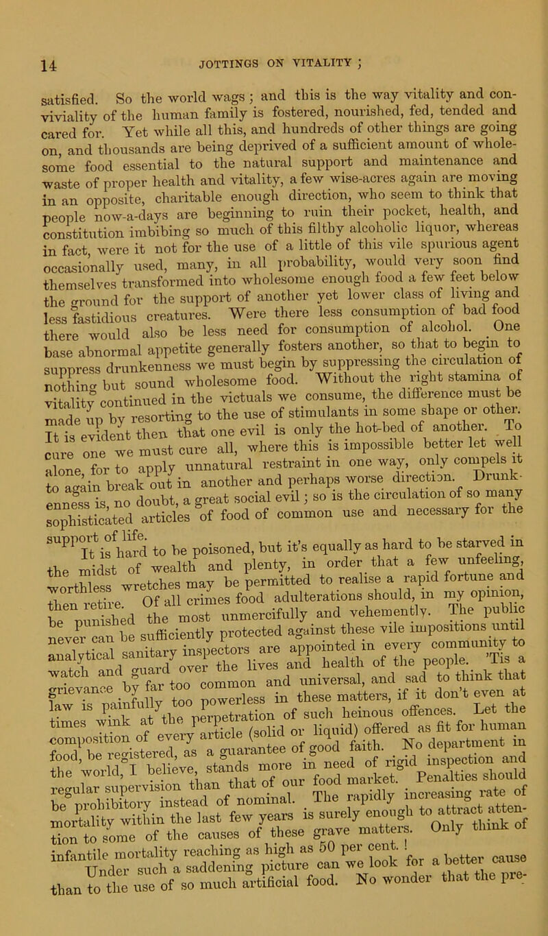 satisfied. So the world wags ; and this is the way vitality and con- viviality of the human family is fostered, nourished, fed, tended and cared for. Yet while all this, and hundreds of other things are going on, and thousands are being deprived of a sufficient amount of whole- some food essential to the natural support and maintenance and waste of proper health and vitality, a few wise-acres again are moving in an opposite, charitable enough direction, who seem to think that people now-a-days are beginning to ruin their pocket, health, and constitution imbibing so much of this filthy alcoholic liquor, whereas in fact were it not for the use of a little of this vile spurious agent occasionally used, many, in all probability, would very soon find themselves transformed into wholesome enough food a few feet below the ground for the support of another yet lower class of living and less fastidious creatures. Were there less consumption of bad food there would also be less need for consumption of alcohol. One base abnormal appetite generally fosters another, so that to begin to suppress drunkenness we must begin by suppressing the circulation of nothin but sound wholesome food. Without the right stamina of in the victuals we consume, the difference must be i_ iw vpsortin to the use of stimulants in some shape or other. STtSETfc* one evi, is only the hotted of another. To cai one we must cure all, where this is impossible better let well alone for to apply unnatural restraint m oneway, only compels it to lAin break out in another and perhaps worse direction Drunk- enneSss is no doubt, a great social evil j so is the circulation of so many sophisticated articles of food of common use and necessary for the SUPP IUs W to be poisoned, but it’s equally as hard to be starved in the midst of wealth and plenty, m order that a few unfeeling worthless wretches may be permitted to realise a rapid fortune and then retire Of all crimes food adulterations should, m my opinion, —ud—- - Ltrt: “ IS %ruc.7ctet on of such heinous offences. Let the times wink at the,perpetKM ^ offered as fit for human Son to some of the causes of these grave matters. Only think infantile mortality reaching as high as oO pel cent. . Under such a saddening picture can we look for a better cause than to the use of so much artificial food. No wonder that the r