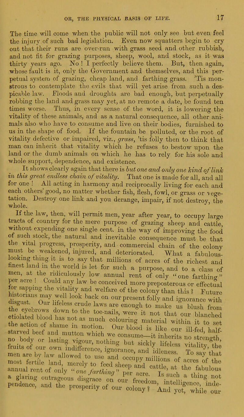 The time will come when the public will not only see but even feel the injury of such bad legislation. Even now squatters begin to cry out that their runs are over-run with grass seed and other rubbish, and not fit for grazing purposes, sheep, wool, and stock, as it was thirty years ago. No ! I pei'fectly believe them. But, then again, whose fault is it, only the Government and themselves, and this per- petual system of grazing, cheap land, and farthing grass. ’Tis mon- strous to contemplate the evils that will yet arise from such a des- picable law. Floods and droughts are bad enough, but perpetually robbing the land and grass may yet, at no remote a date, be found ten times worse. Thus, in every sense of the word, it is lowering the vitality of these animals, and as a natural consequence, all other ani- mals also who have to consume and live on their bodies, furnished to us in the shape of food. If the fountain be polluted, or the root of vitality defective or impaired, viz., grass, ’tis folly then to think that man can inherit that vitality which he refuses to bestow upon the land or the dumb animals on which he has to rely for his sole and whole support, dependence, and existence. It shows clearly again that there is but one and only one kind of link in this great endless chain of vitality. That one is made for all, and all for one ! All acting in harmony and reciprocally living for each and each others good, no matter whether fish, flesh, fowl, or grass or vege- tation. Destroy one link and you derange, impair, if not destroy, the whole. If the law, then, will permit men, year after year, to occupy lare tracts of country for the mere purpose of grazing sheep and cattle without expending one single cent, in the way of improving the food of such stock, the natural and inevitable consequence must be that the vital progress, prosperity, and commercial chain of the colony must be weakened, injured, and deteriorated. What a fabulous- ooking thing it is to say that millions of acres of the richest and finest land in the world is let for such a purpose, and to a class of men, at the ridiculously low annual rent of only “one far thin ” per acre . Could any law be conceived more preposterous or effectual or sapping the vitality and welfare of the colony than this ] Future difuT1SOmyiifei °°k iaf °U °UrpreSent folly and ignorance with s ust Our 1 feless crude laws are enough to make us blush from eHnlnfe 31lTSit)Wn t0 t lG toenails> were it not that our blanched etiolated blood has not as much colouring material within it to set the action of shame in motion. Our blood is like our ill-fed half starved beef and mutton which we consume-it inherits noil nit^f our Sd’ldleS8 pendence, and the plenty of our