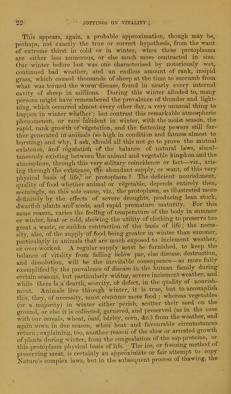 This appears, again, a probable approximation, though may be, perhaps, not exactly the true or correct hypothesis, from the want of extreme thirst in cold or in winter, when these protoplasms are either less numerous, or else much more contracted in size. Our winter before last was one characterised by notoriously wet, continued bad weather, and an endless amount of rank, insipid grass, which caused thousands of sheep at the time to succumb from what was termed the worm disease, found in nearly every internal cavity of sheep in millions. During this winter alluded to, many persons might have remembered the prevalence of thunder and light- ning, which occurred almost every other day, a vei-y unusual thing to happen in winter weather'; but contrast this remarkable atmospheric phenomenon, or rare incident in wintei’, with the moist season, the rapid, rank growth of vegetation, and the fattening powers still fur- ther generated in animals (so high in condition and fatness almost to bursting) and why, I ask, should all this not go to prove the mutual, existence, and' regulatidh of the balance of natural laws, simul- taneously existing between Ihe animal and vegetable kingdom and the atmosphere, through this very sblitary coincidence or fact—viz., aris- ing through the existence, the abundant supply, or want, of this very physical basis of life, or protoplasm 1 The deficient nourishment, quality of food whether animal or vegetable, depends entirely then, seemingly, on this sole cause, viz., the protoplasm, as illustrated more definitely by the effects of severe droughts, producing lean stock, dwarfish plants afid‘seeds, and rapid premature maturity.. For this same i-eason, varies the feeling of temperature of the body in summer or winter, heat or cold, showing the utility of clothing to preserve too great a waste, or sudden contraction of the basis of life; the neces- sity, also, of the supply of food being greater in winter than summer, particularly in animals that are much exposed to inclement weather, or over-worked. A regular supply m&st be furnished, to keep the balance of vitality from falling below par, else disease, destruction, and dissolution, will be the inevitable consequence as more fully exemplified by the prevalence of disease in the human family during certain seasons, but particularly winter,- severe inclement weather, and while there is,a'dearth, scarcity, or defect, in the quality of nourish- ment. Animals live through winter, it is true, but to accomplish this, they, of necessity, must conshme more food ; whereas vegetables (or a majority) in winter either perish, scatter their seed on the ground, or else it is collected^ garnered, and preserved (as in the case with our cereals, wheat, oath bdrley, corn, &c.) from the weather, anc again sown in due season, when heat and favourable circumstances return; explaining, too, another reason of the slow or arrested growt i of plants during winter, from the congealation of the sap-proteine, 01 this protoplasm physical basis of life. > The ice, or.freezing method ot preserving meat, is certainly an approximate or fair attempt to copy Nature’s complex laws, but in the subsequent process of thawing, the