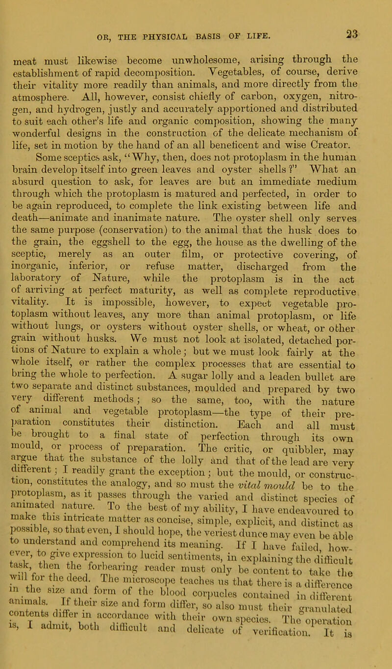 meat must likewise become unwholesome, arising through the establishment of rapid decomposition. Vegetables, of course, derive their vitality more readily than animals, and more directly from the atmosphere. All, however, consist chiefly of carbon, oxygen, nitro- gen, and hydrogen, justly and accurately apportioned and distributed to suit each other’s life and organic composition, showing the many wonderful designs in the construction of the delicate mechanism of life, set in motion by the hand of an all beneficent and wise Creator. Some sceptics ask, “Why, then, does not protoplasm in the human brain develop itself into green leaves and oyster shells 1” What an absurd question to ask, for leaves are but an immediate medium through which the protoplasm is matured and perfected, in order to be again reproduced, to complete the link existing between life and death—animate and inanimate nature. The oyster shell only serves the same purpose (conservation) to the animal that the husk does to the grain, the eggshell to the egg, the house as the dwelling of the sceptic, merely as an outer film, or protective covering, of inorganic, inferior, or refuse matter, discharged from the 0 ^ 7 © * laboratory of Nature, while the protoplasm is in the act of arriving at perfect maturity, as well as complete reproductive vitality. It is impossible, however, to expect vegetable pro- toplasm without leaves, any more than animal protoplasm, or life without lungs, or oysters without oyster shells, or wheat, or other grain without husks. We must not look at isolated, detached por- tions of Nature to explain a whole; but we must look fairly at the whole itself, or rather the complex processes that are essential to bring the whole to perfection. A sugar lolly and a leaden bullet are two separate and distinct substances, moulded and prepared by two very different methods ; so the same, too, with the nature of animal and vegetable protoplasm—the type of their pre- paration constitutes their distinction. Each and all must be brought to a final state of perfection through its own mould, or process of preparation. The critic, or quibbler, may argue that the substance of the lolly and that of the lead are very different; I readily grant the exception ; but the mould, or construc- tion, constitutes the analogy, and so must the vital mould be to the protoplasm, as it passes through the varied and distinct species of animated nature. To the best of my ability, I have endeavoured to make this intricate matter as concise, simple, explicit, and distinct as possi >le, so that even, 1 should hope, the veriest dunce may even be able to understand and comprehend its meaning. If I have failed how LTk’ 1UCid, 8enWnts’ in explaining the difficult wdl i ,f° nn? reader unisfc ouly be content to take the will for the deed. The microscope teaches us that there is a difference in the size and form of the blood corpucles contained indifferent animals. II their size and form differ, so also must their granulated contents differ in accordance with their own species. The operation is, I admit, both difficult and delicate of verification^ it ^