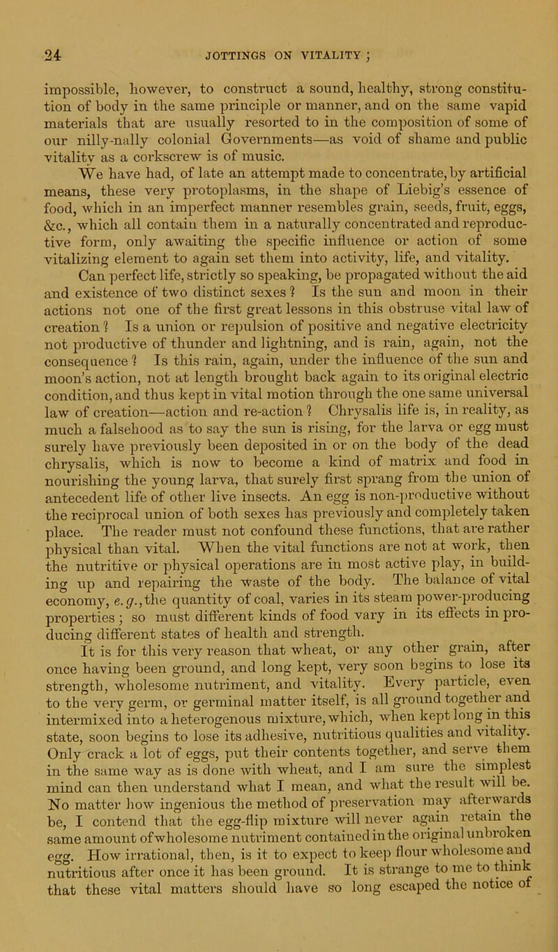 impossible, however, to construct a sound, healthy, strong constitu- tion of body in the same principle or manner, and on the same vapid materials that are usually resorted to in the composition of some of our nilly-nally colonial Governments—as void of shame and public vitality as a corkscrew is of music. We have had, of late an attempt made to concentrate, by artificial means, these very protoplasms, in the shape of Liebig’s essence of food, which in an imperfect manner resembles grain, seeds, fruit, eggs, &c., which all contain them in a naturally concentrated and reproduc- tive form, only awaiting tbe specific influence or action of some vitalizing element to again set them into activity, life, and vitality. Can perfect life, strictly so speaking, be propagated without the aid and existence of two distinct sexes ? Is the sun and moon in their actions not one of the first great lessons in this obstruse vital law of creation 1 Is a union or repulsion of positive and negative electricity not productive of thunder and lightning, and is rain, again, not the consequence 1 Is this rain, again, under the influence of the sun and moon’s action, not at length brought back again to its oi’iginal electric condition, and thus kept in vital motion through the one same universal law of creation—action and re-action 1 Chrysalis life is, in reality, as much a falsehood as to say the sun is rising, for the laiwa or egg must surely have previously been deposited in or on the body of the dead chrysalis, which is now to become a kind of matrix and food in nourishing the young larva, that surely first sprang from the union of antecedent life of other live insects. An egg is non-productive without the reciprocal union of both sexes has previously and completely taken place. The reader must not confound these functions, that are rather physical than vital. When the vital functions are not at work, then the nutritive or physical operations are in most active play, in build- ing up and repairing the waste of the body. The balance of vital economy, e.g., the quantity of coal, varies in its steam power-producing properties ; so must different kinds of food vary in its effects in pro- ducing different states of health and strength. It is for this very reason that wheat, or any other grain, after once having been ground, and long kept, very soon begins to lose its strength, wholesome nutriment, and vitality. Every particle, even to the very germ, or germinal matter itself, is all ground together and intermixed into a heterogenous mixture, which, when kept long in this state, soon begins to lose its adhesive, nutritious qualities and vitality. Only crack a lot of eggs, put their contents together, and serve them in the same way as is done with wheat, and I am sure the simplest mind can then understand what I mean, and what the result will be. No matter how ingenious the method of preservation may afterwaids be, I contend that the egg-flip mixture will never again retain the same amount of wholesome nutriment contained in the original unbroken egg. How irrational, then, is it to expect to keep flour wholesome and nutritious after once it has been ground. It is strange to me to think that these vital matters should have so long escaped the notice of