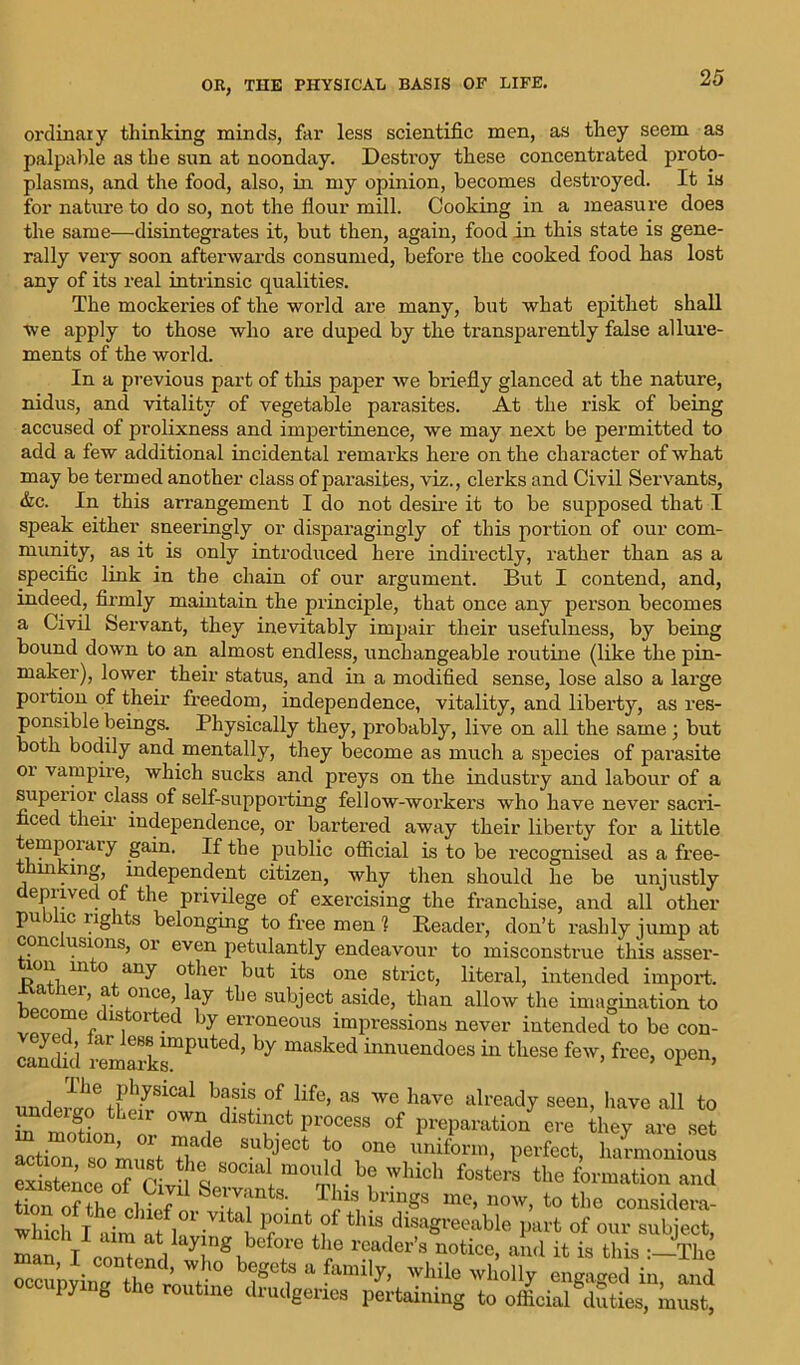 ordinaly thinking minds, far less scientific men, as they seem as palpable as the sun at noonday. Destroy these concentrated proto- plasms, and the food, also, in my opinion, becomes destroyed. It is for nature to do so, not the flour mill. Cooking in a measure does the same—disintegrates it, but then, again, food in this state is gene- rally very soon afterwards consumed, before the cooked food has lost any of its real intrinsic qualities. The mockeries of the world are many, but what epithet shall we apply to those who are duped by the transparently false allure- ments of the world. In a previous part of this paper we briefly glanced at the nature, nidus, and vitality of vegetable parasites. At the risk of being accused of prolixness and impertinence, we may next be permitted to add a few additional incidental remarks here on the character of what may be termed another class of pai’asites, viz., clerks and Civil Servants, &c. In this arrangement I do not desire it to be supposed that I speak either sneeringly or disparagingly of this portion of our com- munity, as it is only introduced here indirectly, rather than as a specific link in the chain of our argument. But I contend, and, indeed, firmly maintain the principle, that once any person becomes a Civil Servant, they inevitably impair their usefulness, by being bound down to an almost endless, unchangeable routine (like the pin- maker), lower their status, and in a modified sense, lose also a large portion of their freedom, independence, vitality, and liberty, as res- ponsible beings. Physically they, probably, live on all the same; but both bodily and mentally, they become as much a species of pai'asite 01 vampire, which sucks and preys on the industry and labour of a supeiior class of self-supporting fellow-workers who have never sacri- ced their independence, or bartered away their liberty for a little temporary gain. If the public official is to be recognised as a free- mkmg, independent citizen, why then should he be unjustly deprived of the privilege of exercising the franchise, and all other public rights belonging to free men 1 Reader, don’t rashly jump at cone usions, oi even petulantly endeavour to misconstrue this asser- loii in o any other but its one strict, literal, intended import, a lei, a once, ay the subject aside, than allow the imagination to become distorted by erroneous impressions never intended to be con- candid remarksmPUted’ ^ innuendoes in fcliese fcw> free, open, undl^^1 bjSiS-°f life’ as wc have already seen, have all to :i LTr °Wn, dlstl!lct P™cess of preparation ere they are set “tion so must SmJ6Ct J i Z*6 uniform> Perfect, harmonious existence^ <rf which fostera the formation and Sn f L m 7 7rtS‘- Thls brin§s me> now> to the considera- whiclf Riini at la7 7 this disa^e^le part of our subject, 2 l i l ? tbe reader’s notice, and it is this :_The oi:1' bigCtf a fami1^ while wholly engaged in, and iy e the routine drudgeries pertaining to official duties, must,