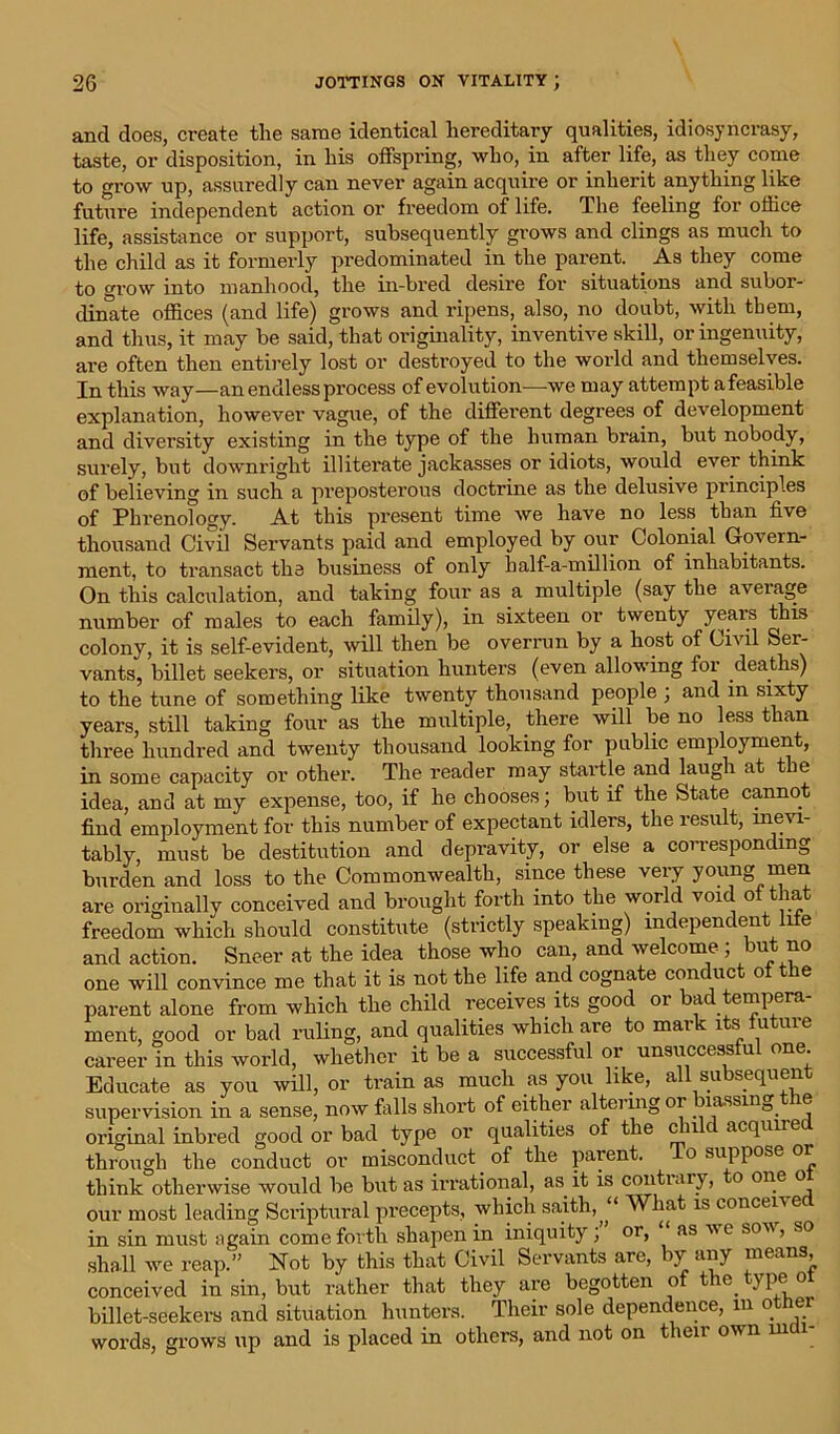 and does, create the same identical hereditary qualities, idiosyncrasy, taste, or disposition, in his offspring, who, in after life, as they come to grow up, assuredly can never again acquire or inherit anything like future independent action or freedom of life. The feeling for office life, assistance or support, subsequently grows and clings as much to the child as it formerly predominated in the parent. As they come to grow into manhood, the in-bred desire for situations and subor- dinate offices (and life) grows and ripens, also, no doubt, with them, and thus, it may be said, that originality, inventive skill, or ingenuity, are often then entirely lost or destroyed to the world and themselves. In this way—an endless process of evolution—we may attempt afeasible explanation, however vague, of the different degrees of development and diversity existing in the type of the human brain, but nobody, surely, but downright illiterate jackasses or idiots, would ever think of believing in such a preposterous doctrine as the delusive principles of Phrenology. At this present time we have no less than five thousand Civil Servants paid and employed by our Colonial Govern- ment, to transact the business of only half-a-million of inhabitants. On this calculation, and taking four as a multiple (say the average number of males to each family), in sixteen or twenty years this colony, it is self-evident, will then be overrun by a host of Civil Ser- vants, billet seekers, or situation hunters (even allowing for deaths) to the tune of something like twenty thousand people ; and in sixty years, still taking four as the multiple, there will be no less than three hundred and twenty thousand looking for public employment, in some capacity or other. The reader may staitle and laugh at t e idea, and at my expense, too, if he chooses; but if the State cannot find employment for this number of expectant idlers, the result, inevi- tably, must be destitution and depravity, or else a corresponding burden and loss to the Commonwealth, since these very young men are originally conceived and brought forth into the world void of that freedom which should constitute (strictly speaking) independent life and action. Sneer at the idea those who can, and welcome ; but no one will convince me that it is not the life and cognate conduct of the parent alone from which the child receives its good or bad tempera- ment, good or bad ruling, and qualities which are to mark its futuie career in this world, whether it be a successful or unsuccessful one. Educate as you will, or train as much as you like, all subsequent supervision in a sense, now falls short of either altei mg 01 iassin_, ie original inbred good or bad type or qualities of the c n c acquire through the conduct or misconduct of the parent. To suppose or think otherwise would be but as irrational, as it is con ti ary, to one o our most leading Scriptural precepts, which saith, “ What is concern e in sin must again come forth shapen in iniquity ; or, as ve som, so shall we reap.” Not by this that Civil Servants are, by any means, conceived in sin, but rather that they are begotten of the type or billet-seekers and situation hunters. Their sole dependence, m other words, grows up and is placed in others, and not on their own inch-