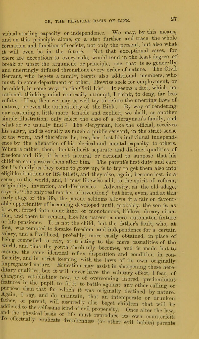 vidual sterling capacity or independence. We may, by this means, and on this principle alone, go a step further and trace the whole formation and function of society, not only the present, but also what it will even be in the future. Not that exceptional cases, for there are exceptions to every rule, would tend in the least degree of break or upset the argument or principle, one that is so generally and unerringly diffused throughout every oi’der of nature. The Civil Servant, who begets a family, begets also additional members, who must, in some department or other, likewise seek for employment, or be added, in some way, to the Civil List. It seems a fact, which no rational, thinking mind can easily attempt, I think, to deny, far less refute. If so, then we may as well try to refute the unerring laws of nature, or even the authenticity of the Bible. By way of rendering our reasoning a little more tenable and explicit, we shall, as another simple illustration, only select the case of a clergyman’s family, and what do we usually find 1 The clergyman, like the official, receives his salary, and is equally as much a public servant, in the strict sense of the word, and therefore, he, too, has lost his individual independ- ence by the alienation of his clerical and mental capacity to others. When a father, then, don’t inherit separate and distinct qualities of freedom and life, it is not natural or rational to suppose that his children can possess them after him. The parent’s first duty and care for his family as they come to grow up, is to try to get them also into eligible situations or life billets, and they also, again, become lost, in a sense, to the world, and, I may likewise add, to the spirit of reform, originality, invention, and discoveries. Adversity, as the old adage, says, is “ the only real mother of inventionbut here, even, and at this early stage of the life, the parent seldoms allows it a fair or favour- able opportunity of becoming developed until, probably, the son is, as it wei’e, forced into some kind of monotonous, lifeless, dreary situa- tion, and there to remain, like his parent, a mere automaton fixture or life pensioner. It is not the child, but the father’s fault, who, at ist, was tempted to forsake freedom and independence for a certain salary, and a livelihood, probably, more easily obtained, in place of eing compelled to rely, or trusting to the mere casualities of the world, and thus the youth absolutely becomes, and is made but to assume the same identical reflex disposition and condition in con- formity, and m strict keeping with the laws of its own originally impregnated nature. . Education may assist in sharpening these here- ditary qualities, but it will never have the salutary effect, I fear, of c langing, establishing new, or of overcoming inbred, predominant features m the pupil, to fit it to battle against any other calling or EinSe Tt mn tHati ^ W,UC1‘ !fc was originally destined by nature. Artam, I say, and do maintain, that an ' ' father. intemperate or drunken addicted'+„ Jr'1’, als° beSet children that will be an 1 the1 nl -e SHame 0f evi1 propensity. Once alter the law, S r ^ °Vlfe, mU8t reProduce ^ own counterfeit! Io effectually eradicate drunkenness (or other evil habits) parents