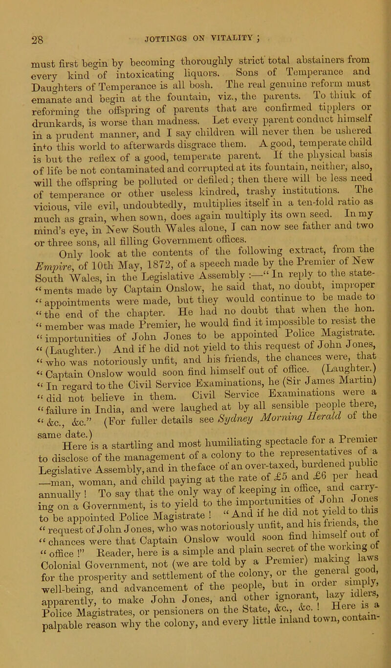 must first begin by becoming thoroughly strict total abstainers fiom every kind °of intoxicating liquors. Sons of Temperance and Daughters of Temperance is all bosh. The real genuine reform must emanate and begin at the fountain, viz., the parents. To think of reforming the offspring of parents that are confirmed tipplers or drunkards, is worse than madness. Let every parent conduct himself in a prudent manner, and I say children will never then be ushered nffo this world to afterwards disgrace them. A good, temperate child is but the refiex of a good, temperate parent. If the physical basis of life be not contaminated and corrupted at its fountain, neither, also, will the offspring be polluted or defiled; then there will be less need of temperance or other useless kindred, trashy institutions. The vicious, vile evil, undoubtedly, multiplies itself in a ten-fold ratio as much as grain, when sown, does again multiply its own seed. In my mind’s eye, in New South Wales alone, I can now see father and two or three sons, all filling Government offices. Only look at the contents of the following extract, from the Empire, of 10th May, 1872, of a speech made by the Premier of New South Wales, in the Legislative Assembly “ In reply to the state- “ ments made by Captain Onslow, he said that, no doubt, improper “ appointments were made, but they would continue to be made to “ the end of the chapter. He had no doubt that when the lion. “ member was made Premier, he would find it impossible to resist the “ importunities of John Jones to be appointed Police Magistrate. “ (Laughter.) And if he did not yield to this request of John Jones, “who was notoriously unfit, and his friends, the chances were that “ Captain Onslow would soon find himself out of office. (Laughtei.) “ In regard to the Civil Service Examinations, he (Sir James Martin) “did not believe in them. Civil Service Examinations were a “failure in India, and were laughed at by all sensible people there, «&c., &c.” (For fuller details see Sydney Morning Herald of the Here is a startling and most humiliating spectacle for a Premier to disclose of the management of a colony to the representatives of a Legislative Assembly, and in theface of an over-taxed, burdened pubhc -man, woman, and child paying at the rate of £5 and IG i head annually ! To say that the only way of keeping m office, and ca, y ing on a Government, is to yield to the importunities of John Jones to be appointed Police Magistrate ! “ And if he did not yield to this « request of John Jones, who was notoriously unfit, and his ^jds, “ chances were that Captain Onslow would soon ^d lumself out of “ office !” Header, here is a simple and plain secret of the woiking Colonial Government, not (we are told by a Premiei) nia, for the prosperity and settlement of the colony, oi ie ge ‘o’ well-being, and advancement of the people, but in oi . • l b apparently, to make John Jones, and other ignorant, W ^lers. Police Magistrates, or pensioners on the btate, «fec., &c. . . . palpable reason why the colony, and every little mlan on n,