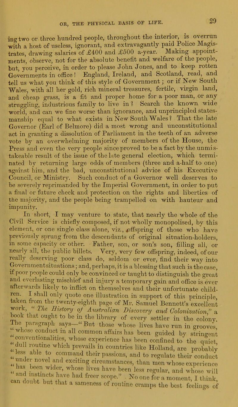 ingtwo oi’ three hundred people, throughout the interior, is overrun with a host of useless, ignorant, and extravagantly paid Police Magis- trates, drawing salaries of £400 and £500 a-year. Making appoint- ments, observe, not for the absolute benefit and welfare of the people, but, you perceive, in order to please John Jones, and to keep rotten Governments in office ! England, Ireland, and Scotland, read, and tell us what you think of this style of Government; or if New South Wales, with all her gold, rich mineral treasures, fertile, virgin land, and cheap grass, is a fit and proper home for a poor man, or any struggling, industrious family to live in ? Search the known wide world, and can we fine worse than ignorance, and unprincipled states- manship equal to what exists in New South Wales? That the late Governor (Earl of Belmore) did a most wrong and unconstitutional act in granting a dissolution of Parliament in the teeth of an adverse vote by an overwhelming majority of members of the House, the Press and even the very people since proved to be a fact by the unmis- takeable result of the issue of the late general election, which termi- nated by returning large odds of members (three and a-half to one) against him, and the bad, unconstitutional advice of his Executive Council, or Ministiy. Such conduct of a Governor well deserves to be severely reprimanded by the Imperial Government, in order to put a final or future check and protection on the rights and liberties of the majority, and the people being trampelled on with hauteur and impunity. In short, I may venture to state, that nearly the whole of the Civil Service is chiefly composed, if not wholly monopolised, by this element, or one single class alone, viz., offspring of those who have previously sprung from the descendants of original situation-holders, in some capacity or other. Father, son, or son’s son, filling all, or nearly all, the public billets. Very, very few offspring, indeed, of our really deserving poor class do, seldom or ever, find their way into Governmentsituations; and, perhaps, it is a blessing that such is tliecase, if poor people could only be convinced or taught to distinguish the great and everlasting mischief and injury a temporary gain and office is ever afterwards likely to inflict on themselves and their unfortunate child- ren. I shall only quote one illustration in support of this principle taken from the twenty-eighth page of Mr. Samuel Bennett’s excellent work, “• Ike Ilxstory of Australian Discovery and Colonization,” a book that ought to be in the library of every settler in the colony The paragraph says—“But those whose lives have run in grooves’ w mse conduct in all common affairs has been guided by stringent conventionalities, whose experience has been confined to' the quiet dull routine which prevails in countries like Holland, are probably undet—-- °Tma.nd their passions, and to regulate their conduct routine cramps the best feelings of