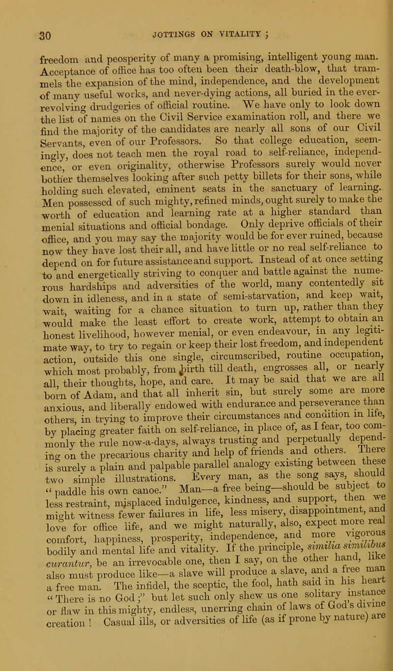 freedom and peosperity of many a promising, intelligent young man. Acceptance of office has too often been their death-blow, that tram- mels the expansion of the mind, independence, and the development of many useful works, and never-dying actions, all buried in the ever- revolving drudgeries of official routine. We have only to look down the list of names on the Civil Service examination roll, and there we find the majority of the candidates are nearly all sons of our Civil Servants, even of our Professors. So that college education, seem- ingly, does not teach men the royal road to self-reliance, independ- ence,' or even originality, otherwise Professors surely would never bother themselves looking after such petty billets for their sons, while holding such elevated, eminent seats in the sanctuaiy of learning. Men possessed of such mighty, refined minds, ought surely to make the worth of education and learning rate at a higher standard than menial situations and official bondage. Only deprive officials of their office, and you may say the majority would be forever ruined, because now they have lost their all, and have little or no real self-reliance to depend on for future assistance and support. Instead of at once setting to and energetically striving to conquer and battle against the nume- rous hardships and adversities of the world, many contentedly sit down in idleness, and in a state of semi-starvation, and keep wait, wait waiting for a chance situation to turn up, rather than they would make the least effort to create work, attempt to obtain an honest livelihood, however menial, or even endeavour, in any legiti- mate way, to try to regain or keep their lost freedom, and independent action outside this one single, circumscribed, routine occupation, which most probably, from jpirth till death, engrosses all, or nearly all their thoughts, hope, and care. It may be said that we are all born of Adam, and that all inherit sin, but surely some are more anxious, and liberally endowed with endurance and perseverance than others in trying to improve their circumstances and condition m lite, bv placing greater faith on self-reliance, in place of, as I fear, too com- monly the rule now-a-days, always trusting and perpetually depend- ing on the precarious charity and help of friends and others. There is surely a plain and palpable parallel analogy existing between these two simple illustrations. Every man, as the song says should “ paddle his own canoe.” Man—a free being—should be subject to less restraint, misplaced indulgence, kindness, and support, then Ave might witness fewer failures in life, less misery disappointment, and love for office life, and Ave might naturally, also, expect moie leal comfort, happiness, prosperity, independence, and more vigorous bodily and mental life and vitality. If the principle, svnnha similibus curantur, be an irrevocable one, then I say, on the otliei lani, 1 also must produce like—a slave will produce a slave, and a free man a free man. The infidel, the sceptic, the fool, hath said m Ins heai “ There is no Godbut let such only shew us one solitary “stance or flaw in this mighty, endless, unerring chain of laws of God s dmn creation ! Casual ills, or adversities of life (as if prone by nature) a