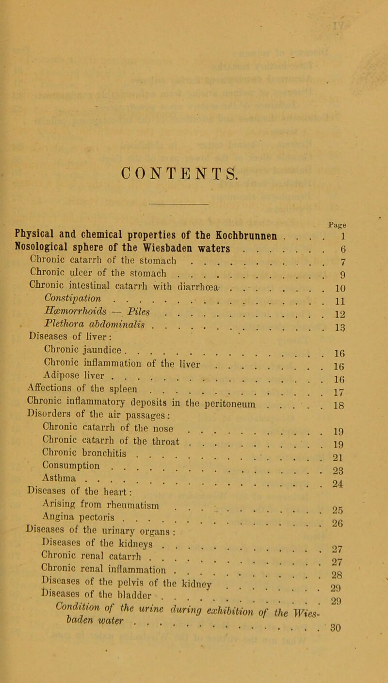CONTENTS. Physical and chemical properties of the Kochbrunnen . . . . Nosological sphere of the Wiesbaden waters Chronic catarrh of the stomach Chronic ulcer of the stomach Chronic intestinal catarrh with diarrhoea Constipation Haemorrhoids — Piles Plethora abdominalis Diseases of liver: Chronic jaundice Chronic inflammation of the liver Adipose liver Affections of the spleen Chronic inflammatory deposits in the peritoneum Disorders of the air passages: Chronic catarrh of the nose Chronic catarrh of the throat Chronic bronchitis Consumption Asthma Diseases of the heart: Arising from rheumatism Angina pectoris Diseases of the urinary organs : Diseases of the kidneys Chronic renal catarrh Chronic renal inflammation . Diseases of the pelvis of the kidney Diseases of the bladder Condition of the urine during exhibition of the Wies- baden water . , . Page 1 6 7 9 10 11 12 13 16 16 16 17 18 19 19 21 23 24 25 26 27 27 28 29 29 30