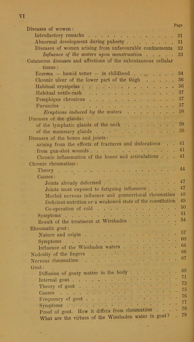 Page Diseases of wowen: Introductory remarks Abnormal development during puberty Diseases of women arising from unfavourable confinements Influence of the waters upon menstruation Cutaneous diseases and affections of tbe subcutaneous cellular tissue: Eczema — humid tetter — in childhood Chronic ulcer of the lower part of the thigh Habitual erysipelas Habitual nettle-rash Pemphigus chronicus Furuncles Eruptions induced by the roaters Diseases of the glands: of the lymphatic glands of the neck of the mammary glands . . . * Diseases of the bones and joints: arising from the effects of fractures and dislocations . . from gun-shot wounds • Chronic inflammation of the bones and articulations . . . Chronic rheumatism : Theory Causes: Joints already deformed Joints most exposed to fatiguing influences Morbid nervous influence and gonnorrbceal rheumatism Deficient nutrition or a weakened state of the constitution Co-operation of cold . • • • • Symptoms Result of the treatment at Wiesbaden Rheumatic gout: Nature and origin Symptoms Influence of the Wiesbaden waters Nodosity of the fingers Nervous rheumatism Gout: Diffusion of gouty matter in the body Internal gout .... - Theory of gout Causes Frequency of gout Symptoms ' ’ ’ ' Proof of gout. How it differs from rheumatism . What are the virtues of the Wiesbaden water in gout ? 31 31 32 33 34 36 36 37 37 37 38 39 39 41 41 41 44 47 47 48 49 50 51 54 60 64 66 69 71 72 75 76 77 78 79